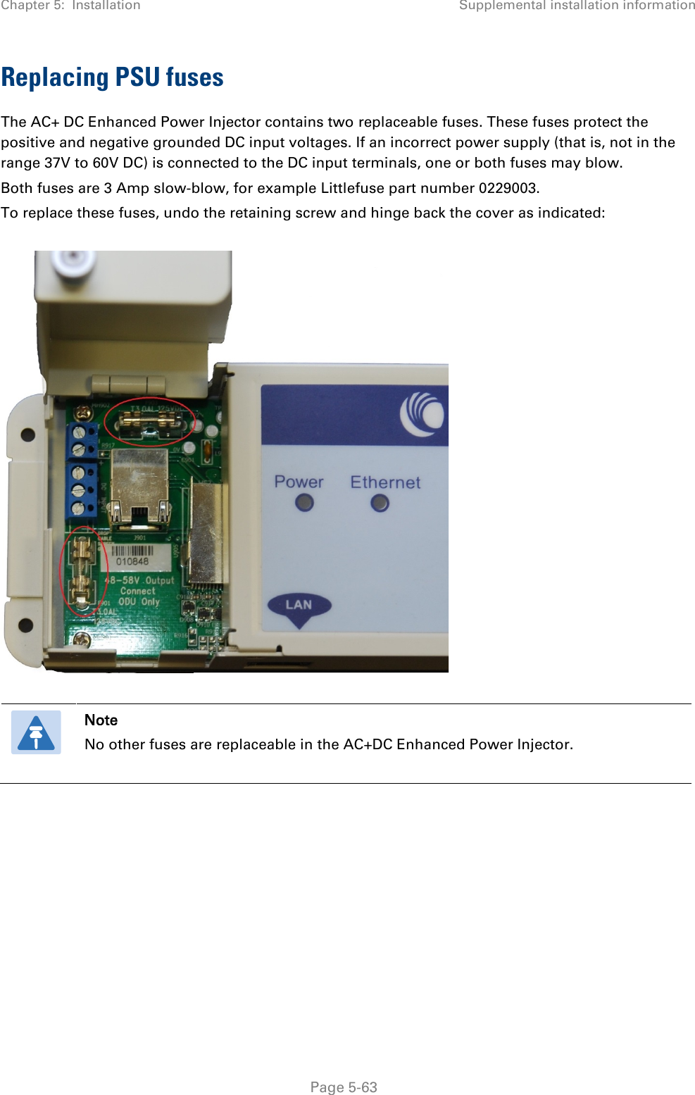 Chapter 5:  Installation Supplemental installation information  Replacing PSU fuses The AC+ DC Enhanced Power Injector contains two replaceable fuses. These fuses protect the positive and negative grounded DC input voltages. If an incorrect power supply (that is, not in the range 37V to 60V DC) is connected to the DC input terminals, one or both fuses may blow.  Both fuses are 3 Amp slow-blow, for example Littlefuse part number 0229003. To replace these fuses, undo the retaining screw and hinge back the cover as indicated:     Note No other fuses are replaceable in the AC+DC Enhanced Power Injector.     Page 5-63 