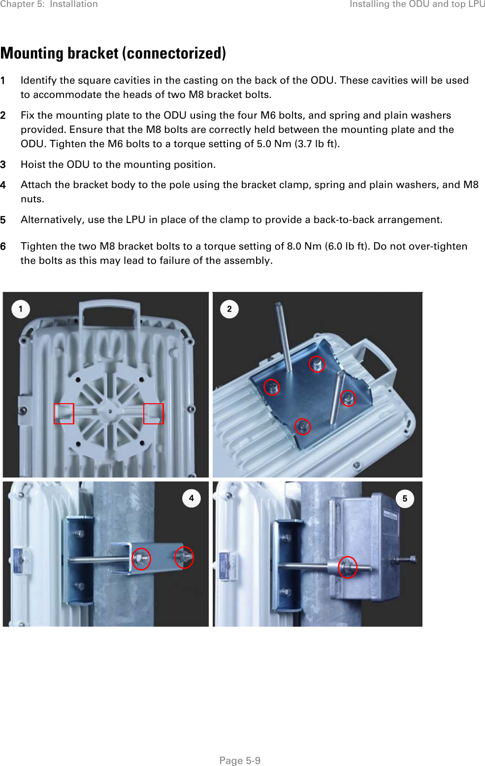 Chapter 5:  Installation Installing the ODU and top LPU  Mounting bracket (connectorized) 1 Identify the square cavities in the casting on the back of the ODU. These cavities will be used to accommodate the heads of two M8 bracket bolts. 2 Fix the mounting plate to the ODU using the four M6 bolts, and spring and plain washers provided. Ensure that the M8 bolts are correctly held between the mounting plate and the ODU. Tighten the M6 bolts to a torque setting of 5.0 Nm (3.7 lb ft). 3 Hoist the ODU to the mounting position. 4 Attach the bracket body to the pole using the bracket clamp, spring and plain washers, and M8 nuts. 5 Alternatively, use the LPU in place of the clamp to provide a back-to-back arrangement. 6 Tighten the two M8 bracket bolts to a torque setting of 8.0 Nm (6.0 lb ft). Do not over-tighten the bolts as this may lead to failure of the assembly.      1 245 Page 5-9 