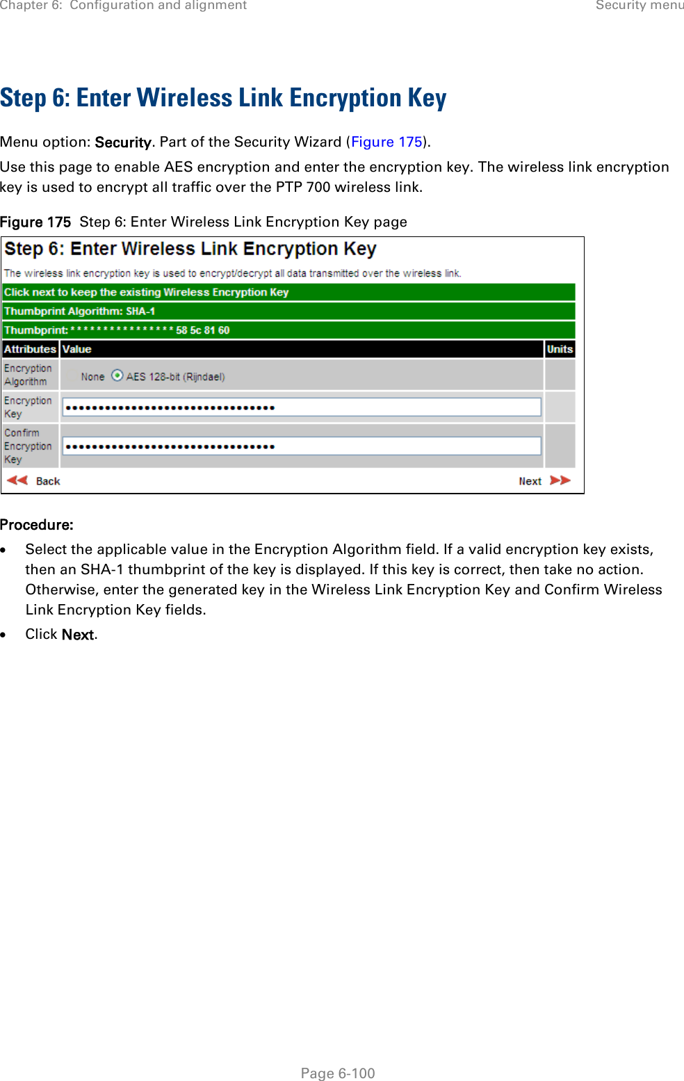 Chapter 6:  Configuration and alignment Security menu  Step 6: Enter Wireless Link Encryption Key Menu option: Security. Part of the Security Wizard (Figure 175). Use this page to enable AES encryption and enter the encryption key. The wireless link encryption key is used to encrypt all traffic over the PTP 700 wireless link. Figure 175  Step 6: Enter Wireless Link Encryption Key page  Procedure: • Select the applicable value in the Encryption Algorithm field. If a valid encryption key exists, then an SHA-1 thumbprint of the key is displayed. If this key is correct, then take no action. Otherwise, enter the generated key in the Wireless Link Encryption Key and Confirm Wireless Link Encryption Key fields. • Click Next.  Page 6-100 