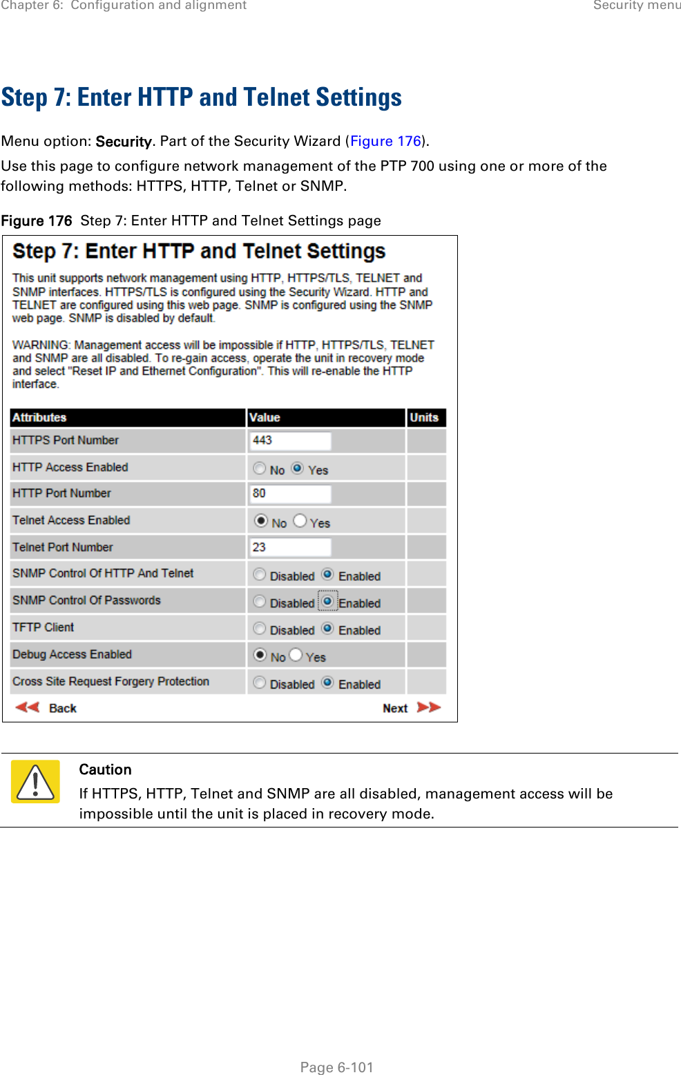 Chapter 6:  Configuration and alignment Security menu  Step 7: Enter HTTP and Telnet Settings Menu option: Security. Part of the Security Wizard (Figure 176). Use this page to configure network management of the PTP 700 using one or more of the following methods: HTTPS, HTTP, Telnet or SNMP. Figure 176  Step 7: Enter HTTP and Telnet Settings page    Caution If HTTPS, HTTP, Telnet and SNMP are all disabled, management access will be impossible until the unit is placed in recovery mode.   Page 6-101 