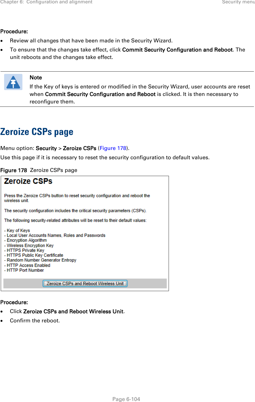 Chapter 6:  Configuration and alignment Security menu  Procedure: • Review all changes that have been made in the Security Wizard. • To ensure that the changes take effect, click Commit Security Configuration and Reboot. The unit reboots and the changes take effect.   Note If the Key of keys is entered or modified in the Security Wizard, user accounts are reset when Commit Security Configuration and Reboot is clicked. It is then necessary to reconfigure them.  Zeroize CSPs page Menu option: Security &gt; Zeroize CSPs (Figure 178). Use this page if it is necessary to reset the security configuration to default values. Figure 178  Zeroize CSPs page  Procedure: • Click Zeroize CSPs and Reboot Wireless Unit. • Confirm the reboot.   Page 6-104 