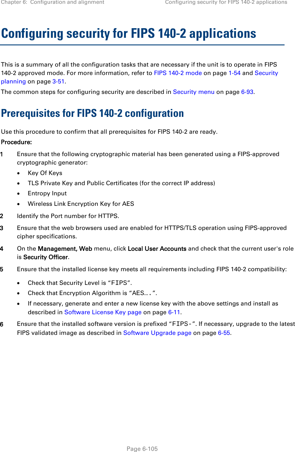Chapter 6:  Configuration and alignment Configuring security for FIPS 140-2 applications  Configuring security for FIPS 140-2 applications This is a summary of all the configuration tasks that are necessary if the unit is to operate in FIPS 140-2 approved mode. For more information, refer to FIPS 140-2 mode on page 1-54 and Security planning on page 3-51. The common steps for configuring security are described in Security menu on page 6-93. Prerequisites for FIPS 140-2 configuration Use this procedure to confirm that all prerequisites for FIPS 140-2 are ready. Procedure: 1 Ensure that the following cryptographic material has been generated using a FIPS-approved cryptographic generator: • Key Of Keys • TLS Private Key and Public Certificates (for the correct IP address) • Entropy Input • Wireless Link Encryption Key for AES 2 Identify the Port number for HTTPS. 3 Ensure that the web browsers used are enabled for HTTPS/TLS operation using FIPS-approved cipher specifications. 4 On the Management, Web menu, click Local User Accounts and check that the current user&apos;s role is Security Officer. 5 Ensure that the installed license key meets all requirements including FIPS 140-2 compatibility: • Check that Security Level is “FIPS”. • Check that Encryption Algorithm is “AES….”. • If necessary, generate and enter a new license key with the above settings and install as described in Software License Key page on page 6-11. 6 Ensure that the installed software version is prefixed “FIPS-”. If necessary, upgrade to the latest FIPS validated image as described in Software Upgrade page on page 6-55.  Page 6-105 