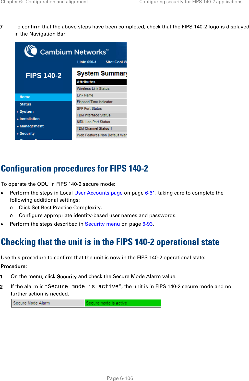 Chapter 6:  Configuration and alignment Configuring security for FIPS 140-2 applications  7 To confirm that the above steps have been completed, check that the FIPS 140-2 logo is displayed in the Navigation Bar:   Configuration procedures for FIPS 140-2 To operate the ODU in FIPS 140-2 secure mode: • Perform the steps in Local User Accounts page on page 6-61, taking care to complete the following additional settings: o Click Set Best Practice Complexity. o Configure appropriate identity-based user names and passwords. • Perform the steps described in Security menu on page 6-93. Checking that the unit is in the FIPS 140-2 operational state Use this procedure to confirm that the unit is now in the FIPS 140-2 operational state: Procedure: 1 On the menu, click Security and check the Secure Mode Alarm value. 2 If the alarm is “Secure mode is active”, the unit is in FIPS 140-2 secure mode and no further action is needed.  FIPS 140-2 Page 6-106 