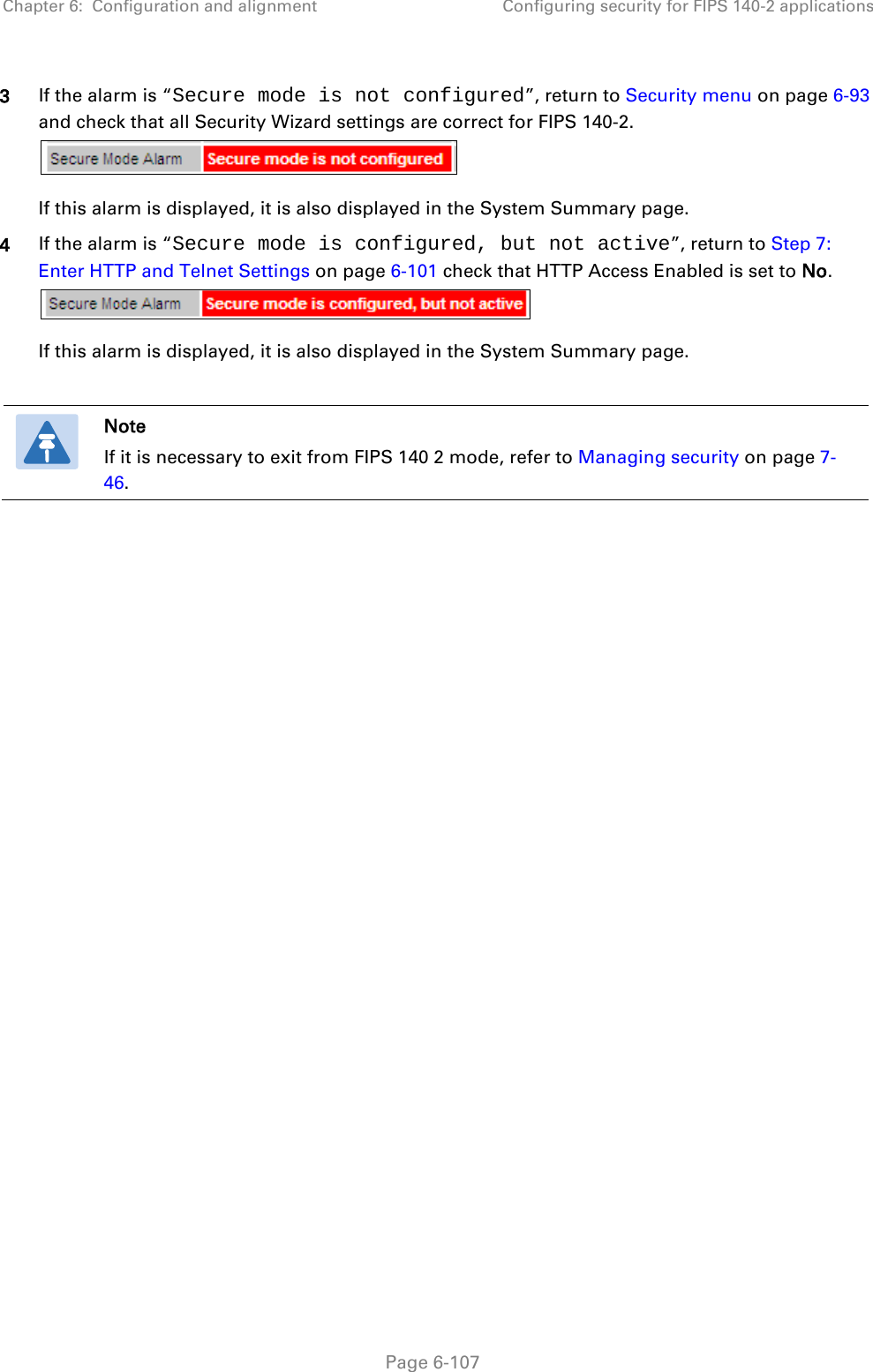 Chapter 6:  Configuration and alignment Configuring security for FIPS 140-2 applications  3 If the alarm is “Secure mode is not configured”, return to Security menu on page 6-93 and check that all Security Wizard settings are correct for FIPS 140-2.  If this alarm is displayed, it is also displayed in the System Summary page. 4 If the alarm is “Secure mode is configured, but not active”, return to Step 7: Enter HTTP and Telnet Settings on page 6-101 check that HTTP Access Enabled is set to No.   If this alarm is displayed, it is also displayed in the System Summary page.   Note If it is necessary to exit from FIPS 140 2 mode, refer to Managing security on page 7-46.   Page 6-107 