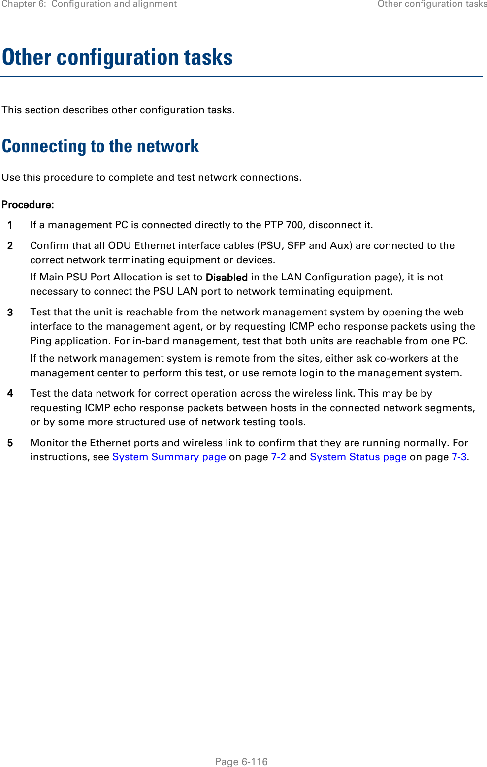 Chapter 6:  Configuration and alignment Other configuration tasks  Other configuration tasks This section describes other configuration tasks. Connecting to the network Use this procedure to complete and test network connections. Procedure: 1 If a management PC is connected directly to the PTP 700, disconnect it. 2 Confirm that all ODU Ethernet interface cables (PSU, SFP and Aux) are connected to the correct network terminating equipment or devices. If Main PSU Port Allocation is set to Disabled in the LAN Configuration page), it is not necessary to connect the PSU LAN port to network terminating equipment. 3 Test that the unit is reachable from the network management system by opening the web interface to the management agent, or by requesting ICMP echo response packets using the Ping application. For in-band management, test that both units are reachable from one PC. If the network management system is remote from the sites, either ask co-workers at the management center to perform this test, or use remote login to the management system. 4 Test the data network for correct operation across the wireless link. This may be by requesting ICMP echo response packets between hosts in the connected network segments, or by some more structured use of network testing tools. 5 Monitor the Ethernet ports and wireless link to confirm that they are running normally. For instructions, see System Summary page on page 7-2 and System Status page on page 7-3.   Page 6-116 
