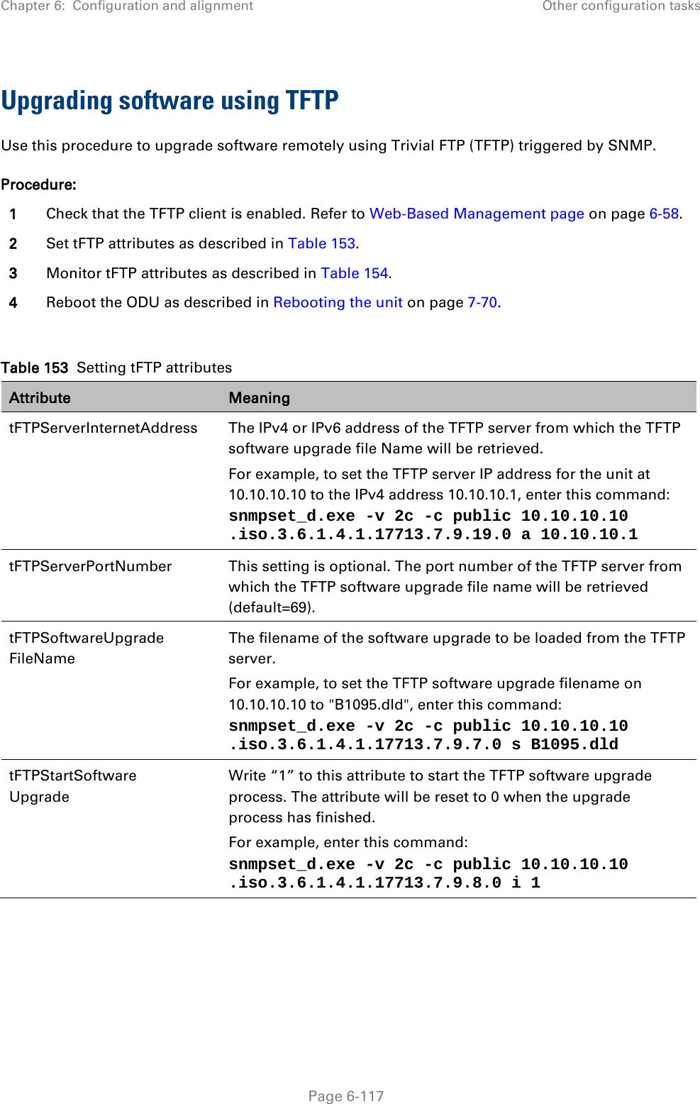 Chapter 6:  Configuration and alignment Other configuration tasks  Upgrading software using TFTP Use this procedure to upgrade software remotely using Trivial FTP (TFTP) triggered by SNMP. Procedure: 1 Check that the TFTP client is enabled. Refer to Web-Based Management page on page 6-58. 2 Set tFTP attributes as described in Table 153. 3 Monitor tFTP attributes as described in Table 154. 4 Reboot the ODU as described in Rebooting the unit on page 7-70.  Table 153  Setting tFTP attributes Attribute Meaning tFTPServerInternetAddress  The IPv4 or IPv6 address of the TFTP server from which the TFTP software upgrade file Name will be retrieved. For example, to set the TFTP server IP address for the unit at 10.10.10.10 to the IPv4 address 10.10.10.1, enter this command:  snmpset_d.exe -v 2c -c public 10.10.10.10 .iso.3.6.1.4.1.17713.7.9.19.0 a 10.10.10.1  tFTPServerPortNumber This setting is optional. The port number of the TFTP server from which the TFTP software upgrade file name will be retrieved (default=69). tFTPSoftwareUpgrade FileName The filename of the software upgrade to be loaded from the TFTP server. For example, to set the TFTP software upgrade filename on 10.10.10.10 to &quot;B1095.dld&quot;, enter this command: snmpset_d.exe -v 2c -c public 10.10.10.10 .iso.3.6.1.4.1.17713.7.9.7.0 s B1095.dld tFTPStartSoftware Upgrade Write “1” to this attribute to start the TFTP software upgrade process. The attribute will be reset to 0 when the upgrade process has finished. For example, enter this command: snmpset_d.exe -v 2c -c public 10.10.10.10 .iso.3.6.1.4.1.17713.7.9.8.0 i 1      Page 6-117 