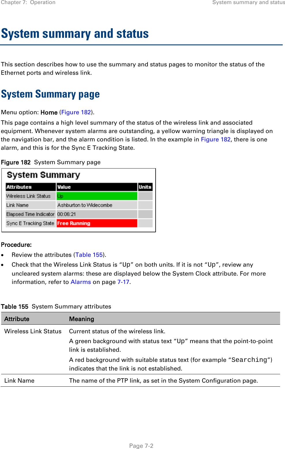 Chapter 7:  Operation System summary and status  System summary and status This section describes how to use the summary and status pages to monitor the status of the Ethernet ports and wireless link. System Summary page Menu option: Home (Figure 182). This page contains a high level summary of the status of the wireless link and associated equipment. Whenever system alarms are outstanding, a yellow warning triangle is displayed on the navigation bar, and the alarm condition is listed. In the example in Figure 182, there is one alarm, and this is for the Sync E Tracking State. Figure 182  System Summary page  Procedure: • Review the attributes (Table 155). • Check that the Wireless Link Status is “Up” on both units. If it is not “Up”, review any uncleared system alarms: these are displayed below the System Clock attribute. For more information, refer to Alarms on page 7-17.  Table 155  System Summary attributes Attribute Meaning Wireless Link Status Current status of the wireless link.  A green background with status text “Up” means that the point-to-point link is established. A red background with suitable status text (for example “Searching”) indicates that the link is not established.  Link Name The name of the PTP link, as set in the System Configuration page.   Page 7-2 
