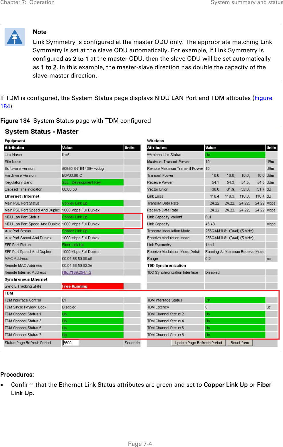 Chapter 7:  Operation System summary and status   Note Link Symmetry is configured at the master ODU only. The appropriate matching Link Symmetry is set at the slave ODU automatically. For example, if Link Symmetry is configured as 2 to 1 at the master ODU, then the slave ODU will be set automatically as 1 to 2. In this example, the master-slave direction has double the capacity of the slave-master direction.  If TDM is configured, the System Status page displays NIDU LAN Port and TDM attibutes (Figure 184). Figure 184  System Status page with TDM configured   Procedures: • Confirm that the Ethernet Link Status attributes are green and set to Copper Link Up or Fiber Link Up.   Page 7-4 