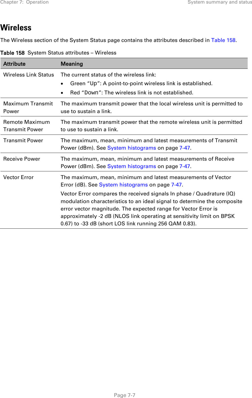 Chapter 7:  Operation System summary and status  Wireless The Wireless section of the System Status page contains the attributes described in Table 158. Table 158  System Status attributes – Wireless Attribute Meaning Wireless Link Status  The current status of the wireless link: • Green “Up”: A point-to-point wireless link is established. • Red “Down”: The wireless link is not established. Maximum Transmit Power The maximum transmit power that the local wireless unit is permitted to use to sustain a link. Remote Maximum Transmit Power The maximum transmit power that the remote wireless unit is permitted to use to sustain a link. Transmit Power The maximum, mean, minimum and latest measurements of Transmit Power (dBm). See System histograms on page 7-47. Receive Power The maximum, mean, minimum and latest measurements of Receive Power (dBm). See System histograms on page 7-47. Vector Error The maximum, mean, minimum and latest measurements of Vector Error (dB). See System histograms on page 7-47. Vector Error compares the received signals In phase / Quadrature (IQ) modulation characteristics to an ideal signal to determine the composite error vector magnitude. The expected range for Vector Error is approximately -2 dB (NLOS link operating at sensitivity limit on BPSK 0.67) to -33 dB (short LOS link running 256 QAM 0.83).   Page 7-7 