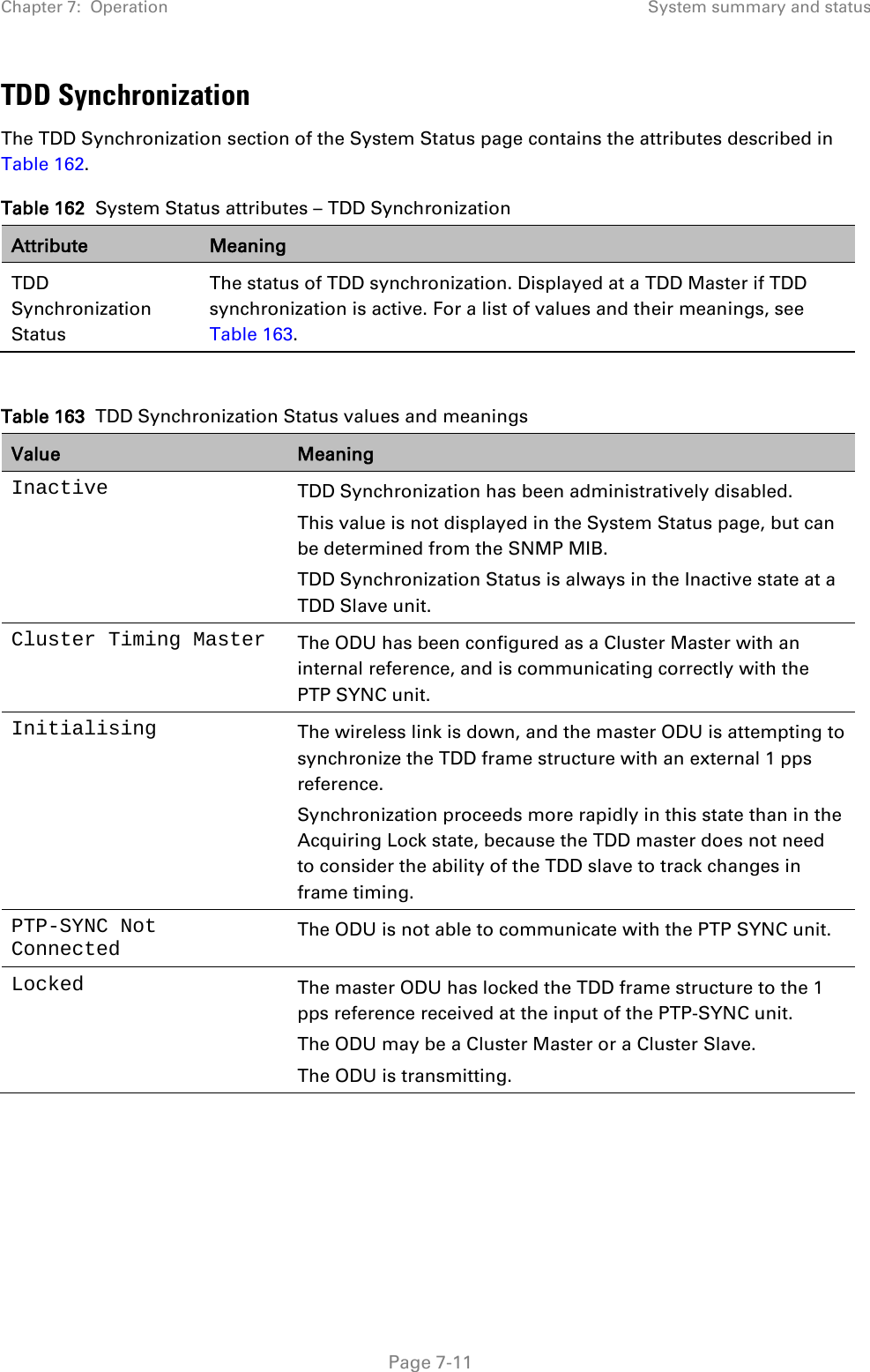 Chapter 7:  Operation System summary and status  TDD Synchronization The TDD Synchronization section of the System Status page contains the attributes described in Table 162. Table 162  System Status attributes – TDD Synchronization Attribute Meaning TDD Synchronization Status The status of TDD synchronization. Displayed at a TDD Master if TDD synchronization is active. For a list of values and their meanings, see Table 163.  Table 163  TDD Synchronization Status values and meanings Value Meaning Inactive TDD Synchronization has been administratively disabled. This value is not displayed in the System Status page, but can be determined from the SNMP MIB. TDD Synchronization Status is always in the Inactive state at a TDD Slave unit. Cluster Timing Master The ODU has been configured as a Cluster Master with an internal reference, and is communicating correctly with the PTP SYNC unit. Initialising The wireless link is down, and the master ODU is attempting to synchronize the TDD frame structure with an external 1 pps reference. Synchronization proceeds more rapidly in this state than in the Acquiring Lock state, because the TDD master does not need to consider the ability of the TDD slave to track changes in frame timing. PTP-SYNC Not Connected The ODU is not able to communicate with the PTP SYNC unit. Locked The master ODU has locked the TDD frame structure to the 1 pps reference received at the input of the PTP-SYNC unit. The ODU may be a Cluster Master or a Cluster Slave. The ODU is transmitting.  Page 7-11 