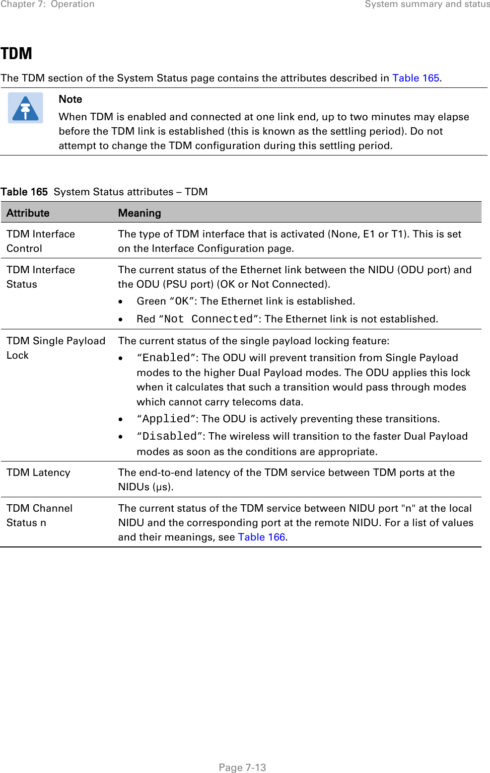 Chapter 7:  Operation System summary and status  TDM The TDM section of the System Status page contains the attributes described in Table 165.  Note When TDM is enabled and connected at one link end, up to two minutes may elapse before the TDM link is established (this is known as the settling period). Do not attempt to change the TDM configuration during this settling period.  Table 165  System Status attributes – TDM Attribute Meaning TDM Interface Control The type of TDM interface that is activated (None, E1 or T1). This is set on the Interface Configuration page. TDM Interface Status The current status of the Ethernet link between the NIDU (ODU port) and the ODU (PSU port) (OK or Not Connected).  • Green “OK”: The Ethernet link is established. • Red “Not Connected”: The Ethernet link is not established. TDM Single Payload Lock The current status of the single payload locking feature: • “Enabled”: The ODU will prevent transition from Single Payload modes to the higher Dual Payload modes. The ODU applies this lock when it calculates that such a transition would pass through modes which cannot carry telecoms data. • “Applied”: The ODU is actively preventing these transitions. • “Disabled”: The wireless will transition to the faster Dual Payload modes as soon as the conditions are appropriate. TDM Latency The end-to-end latency of the TDM service between TDM ports at the  NIDUs (µs). TDM Channel Status n The current status of the TDM service between NIDU port &quot;n&quot; at the local NIDU and the corresponding port at the remote NIDU. For a list of values and their meanings, see Table 166.       Page 7-13 