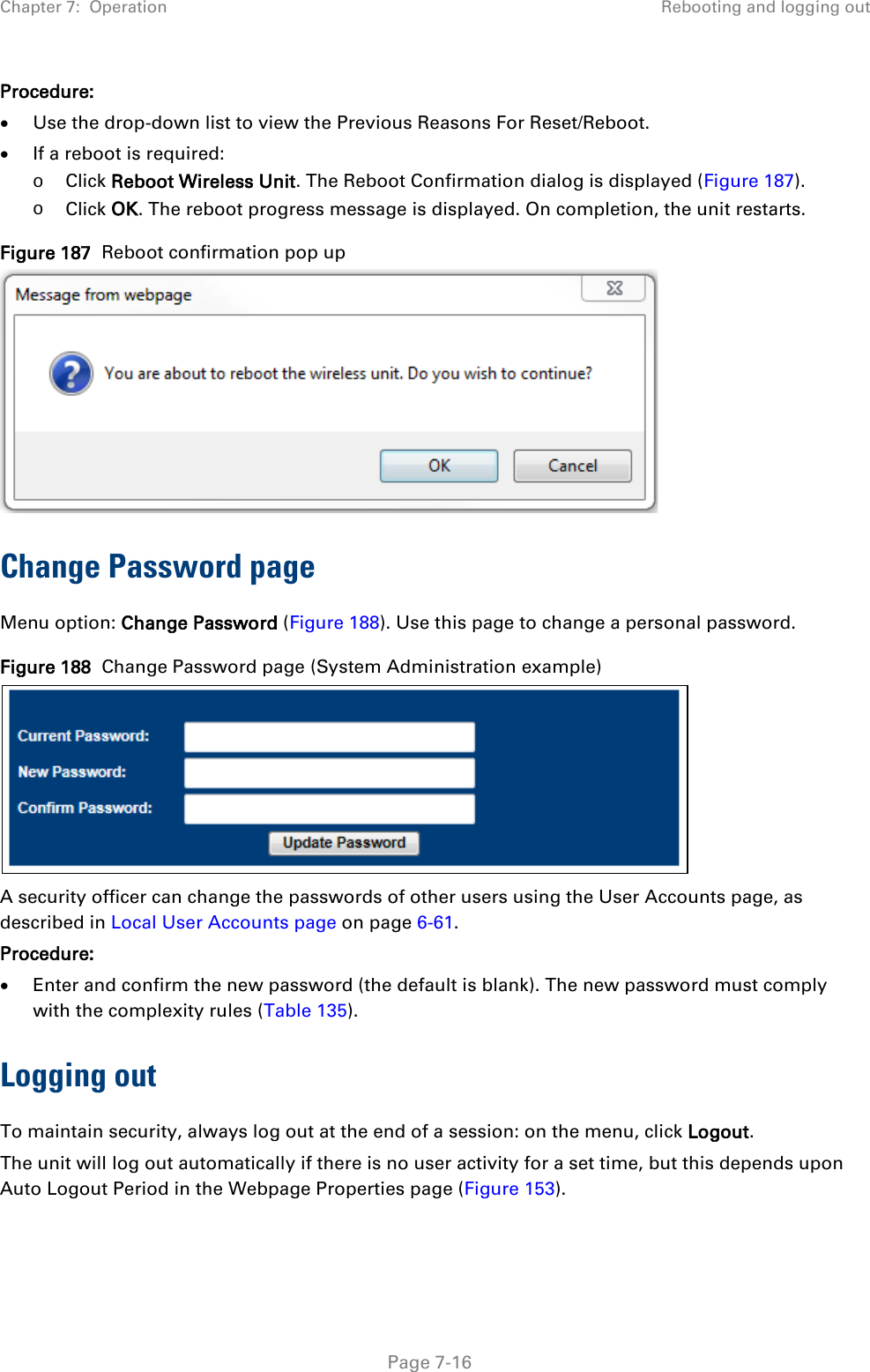 Chapter 7:  Operation Rebooting and logging out  Procedure: • Use the drop-down list to view the Previous Reasons For Reset/Reboot. • If a reboot is required: o Click Reboot Wireless Unit. The Reboot Confirmation dialog is displayed (Figure 187). o Click OK. The reboot progress message is displayed. On completion, the unit restarts. Figure 187  Reboot confirmation pop up  Change Password page Menu option: Change Password (Figure 188). Use this page to change a personal password. Figure 188  Change Password page (System Administration example)  A security officer can change the passwords of other users using the User Accounts page, as described in Local User Accounts page on page 6-61. Procedure: • Enter and confirm the new password (the default is blank). The new password must comply with the complexity rules (Table 135). Logging out  To maintain security, always log out at the end of a session: on the menu, click Logout.  The unit will log out automatically if there is no user activity for a set time, but this depends upon Auto Logout Period in the Webpage Properties page (Figure 153).   Page 7-16 