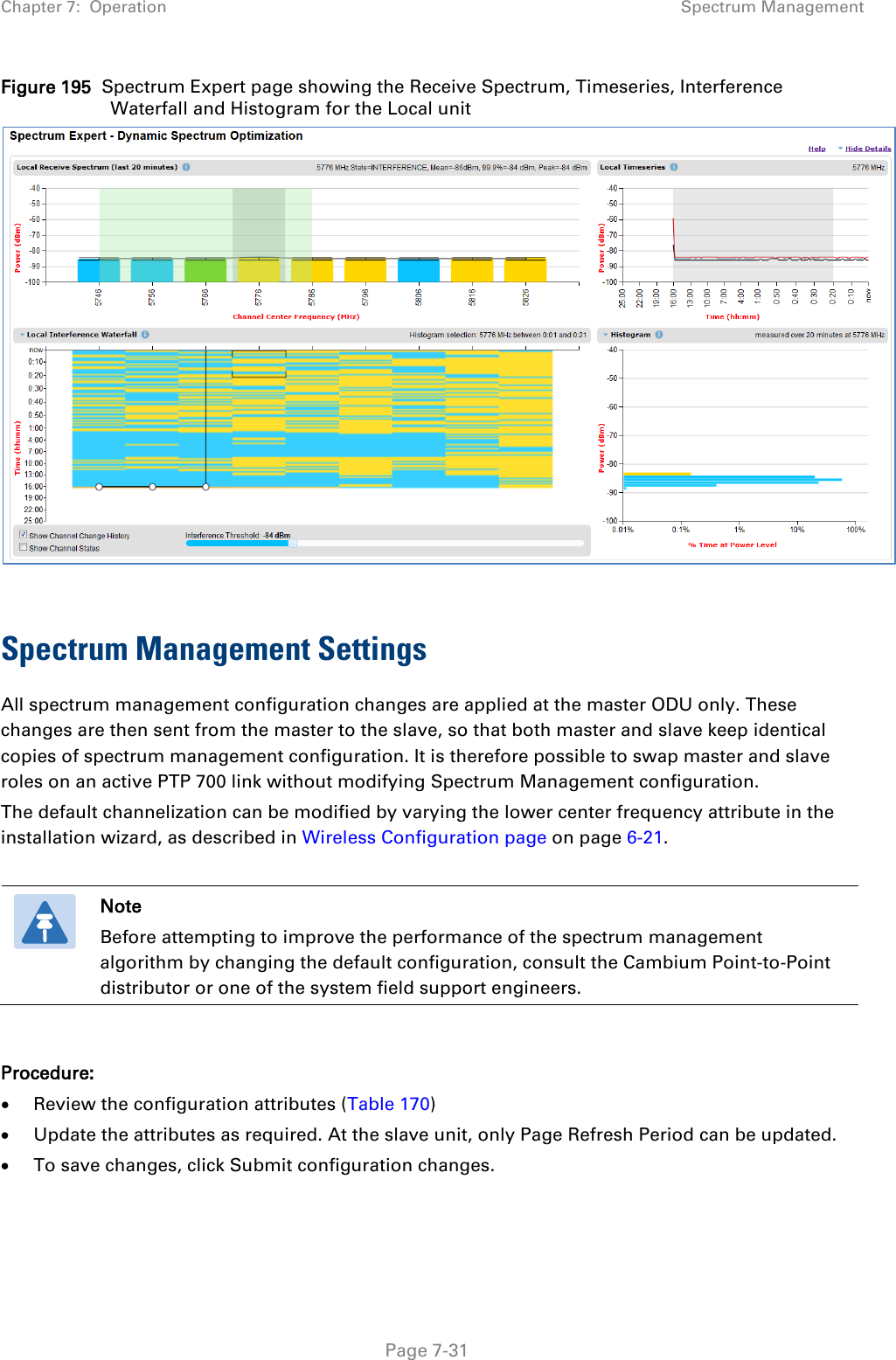 Chapter 7:  Operation Spectrum Management  Figure 195  Spectrum Expert page showing the Receive Spectrum, Timeseries, Interference Waterfall and Histogram for the Local unit   Spectrum Management Settings All spectrum management configuration changes are applied at the master ODU only. These changes are then sent from the master to the slave, so that both master and slave keep identical copies of spectrum management configuration. It is therefore possible to swap master and slave roles on an active PTP 700 link without modifying Spectrum Management configuration. The default channelization can be modified by varying the lower center frequency attribute in the installation wizard, as described in Wireless Configuration page on page 6-21.    Note Before attempting to improve the performance of the spectrum management algorithm by changing the default configuration, consult the Cambium Point-to-Point distributor or one of the system field support engineers.  Procedure: • Review the configuration attributes (Table 170) • Update the attributes as required. At the slave unit, only Page Refresh Period can be updated. • To save changes, click Submit configuration changes.   Page 7-31 