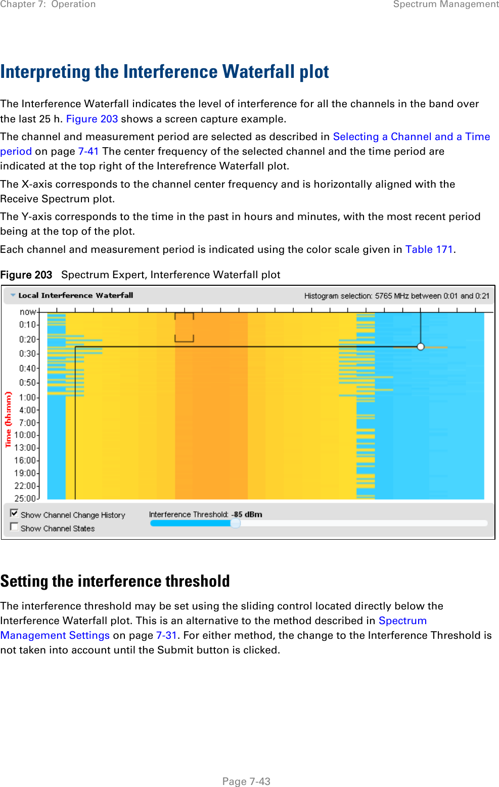 Chapter 7:  Operation Spectrum Management  Interpreting the Interference Waterfall plot The Interference Waterfall indicates the level of interference for all the channels in the band over the last 25 h. Figure 203 shows a screen capture example. The channel and measurement period are selected as described in Selecting a Channel and a Time period on page 7-41 The center frequency of the selected channel and the time period are indicated at the top right of the Interefrence Waterfall plot. The X-axis corresponds to the channel center frequency and is horizontally aligned with the Receive Spectrum plot. The Y-axis corresponds to the time in the past in hours and minutes, with the most recent period being at the top of the plot. Each channel and measurement period is indicated using the color scale given in Table 171. Figure 203   Spectrum Expert, Interference Waterfall plot   Setting the interference threshold The interference threshold may be set using the sliding control located directly below the Interference Waterfall plot. This is an alternative to the method described in Spectrum Management Settings on page 7-31. For either method, the change to the Interference Threshold is not taken into account until the Submit button is clicked.     Page 7-43 