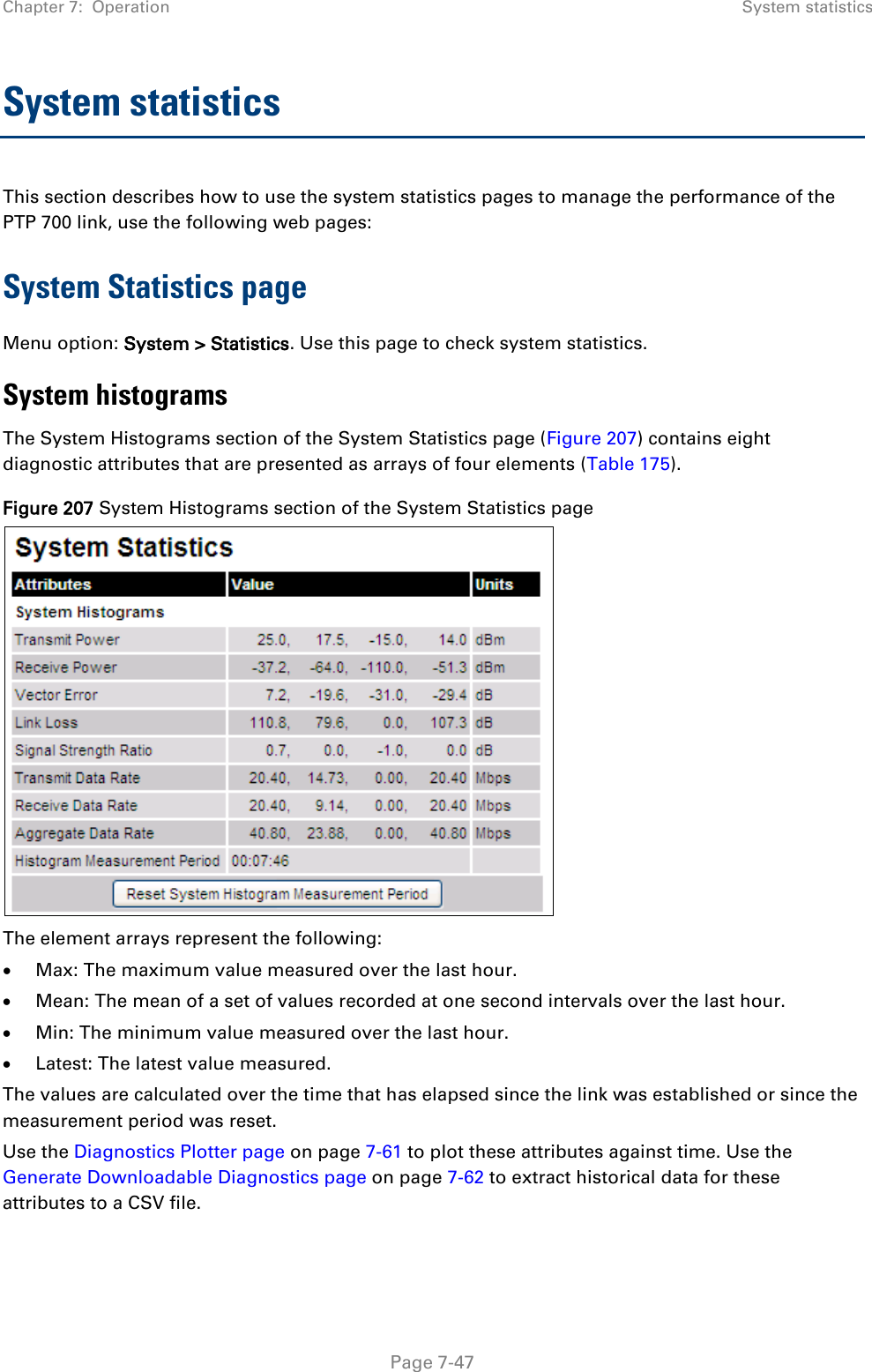 Chapter 7:  Operation System statistics  System statistics This section describes how to use the system statistics pages to manage the performance of the PTP 700 link, use the following web pages: System Statistics page Menu option: System &gt; Statistics. Use this page to check system statistics.  System histograms The System Histograms section of the System Statistics page (Figure 207) contains eight diagnostic attributes that are presented as arrays of four elements (Table 175). Figure 207 System Histograms section of the System Statistics page  The element arrays represent the following: • Max: The maximum value measured over the last hour. • Mean: The mean of a set of values recorded at one second intervals over the last hour. • Min: The minimum value measured over the last hour. • Latest: The latest value measured.  The values are calculated over the time that has elapsed since the link was established or since the measurement period was reset. Use the Diagnostics Plotter page on page 7-61 to plot these attributes against time. Use the Generate Downloadable Diagnostics page on page 7-62 to extract historical data for these attributes to a CSV file.  Page 7-47 