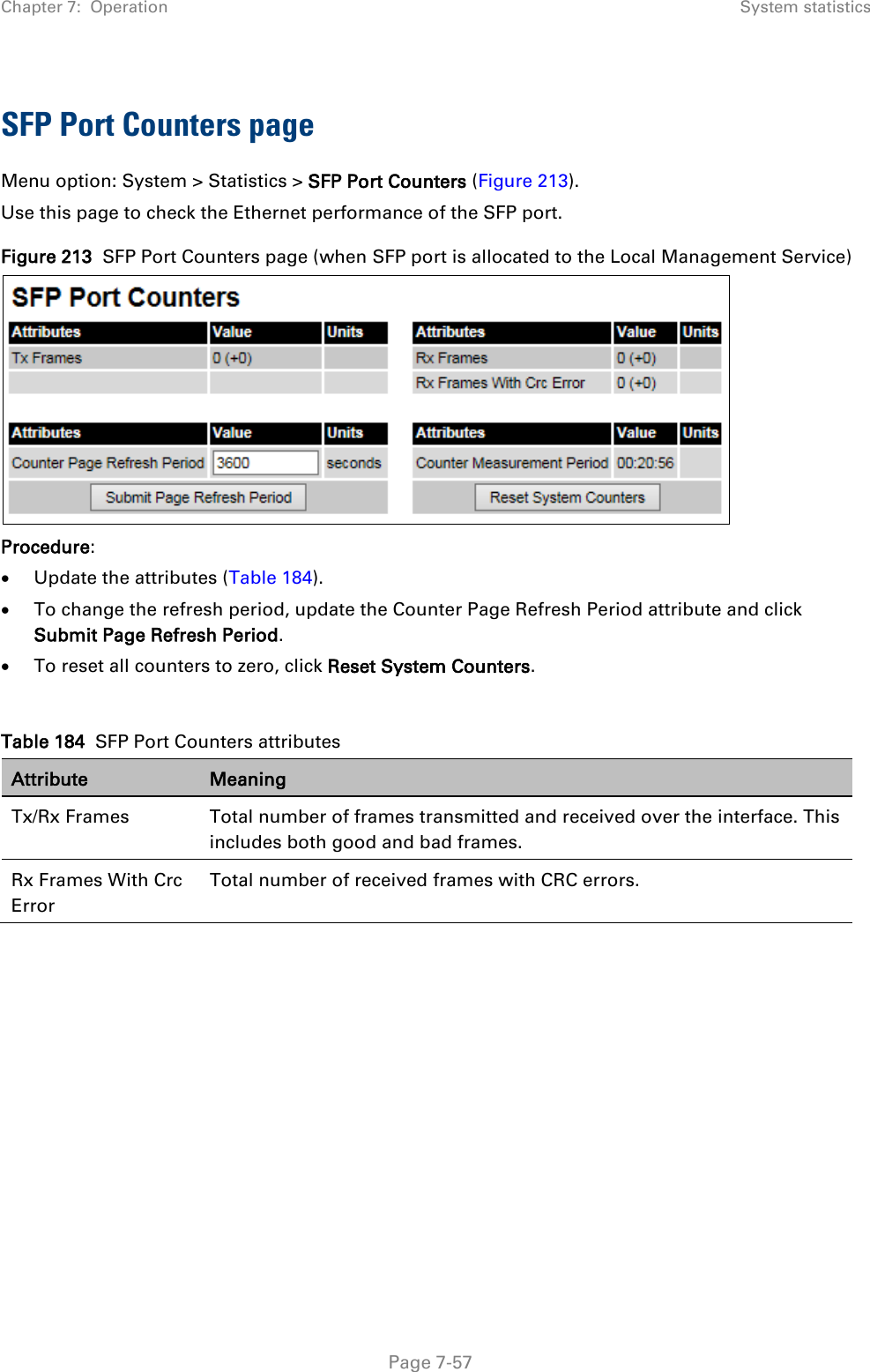 Chapter 7:  Operation System statistics  SFP Port Counters page Menu option: System &gt; Statistics &gt; SFP Port Counters (Figure 213). Use this page to check the Ethernet performance of the SFP port. Figure 213  SFP Port Counters page (when SFP port is allocated to the Local Management Service)  Procedure: • Update the attributes (Table 184). • To change the refresh period, update the Counter Page Refresh Period attribute and click Submit Page Refresh Period. • To reset all counters to zero, click Reset System Counters.  Table 184  SFP Port Counters attributes Attribute Meaning Tx/Rx Frames  Total number of frames transmitted and received over the interface. This includes both good and bad frames. Rx Frames With Crc Error Total number of received frames with CRC errors.      Page 7-57 