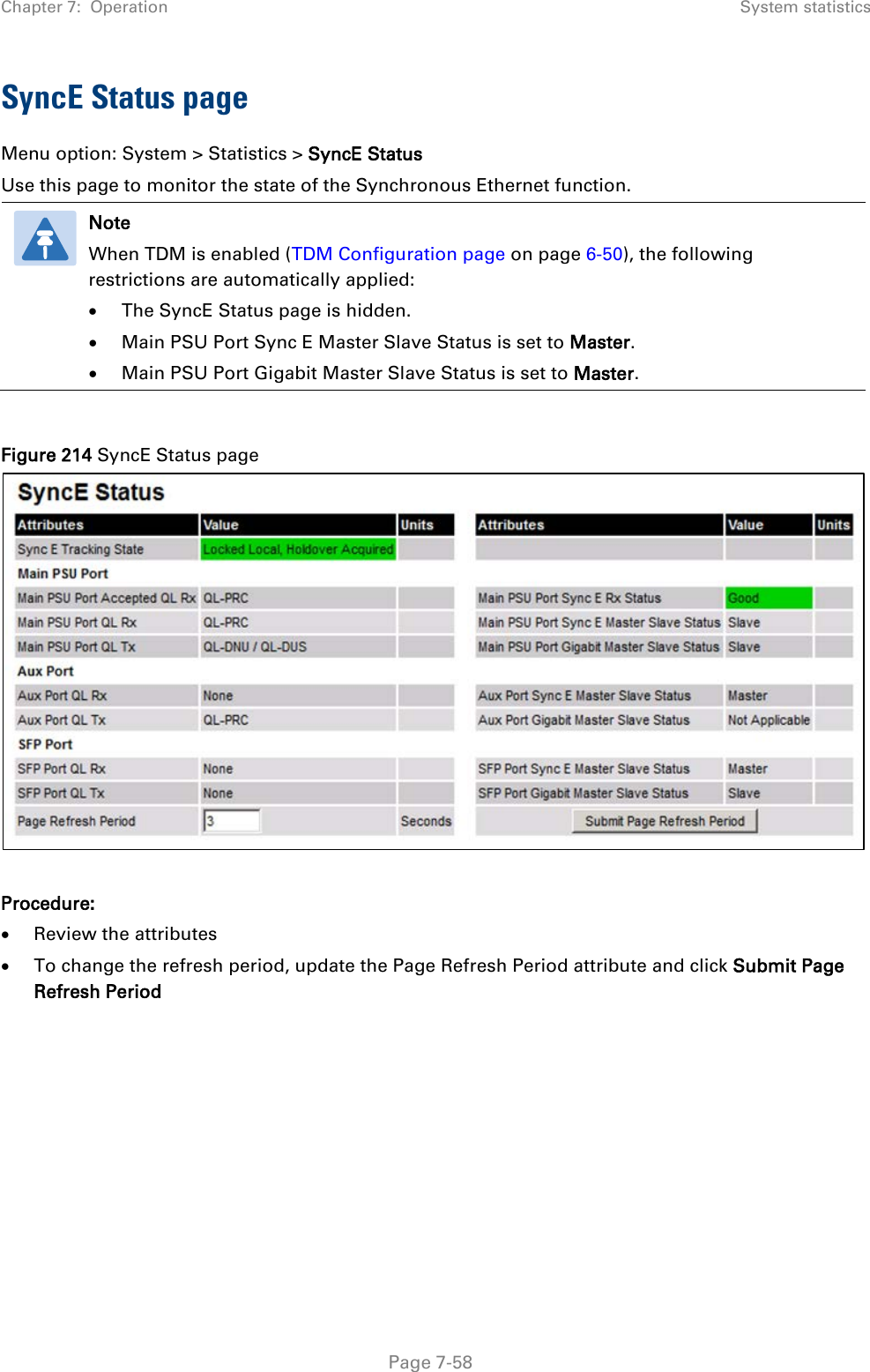 Chapter 7:  Operation System statistics  SyncE Status page Menu option: System &gt; Statistics &gt; SyncE Status Use this page to monitor the state of the Synchronous Ethernet function.  Note When TDM is enabled (TDM Configuration page on page 6-50), the following restrictions are automatically applied: • The SyncE Status page is hidden. • Main PSU Port Sync E Master Slave Status is set to Master. • Main PSU Port Gigabit Master Slave Status is set to Master.  Figure 214 SyncE Status page   Procedure: • Review the attributes • To change the refresh period, update the Page Refresh Period attribute and click Submit Page Refresh Period      Page 7-58 