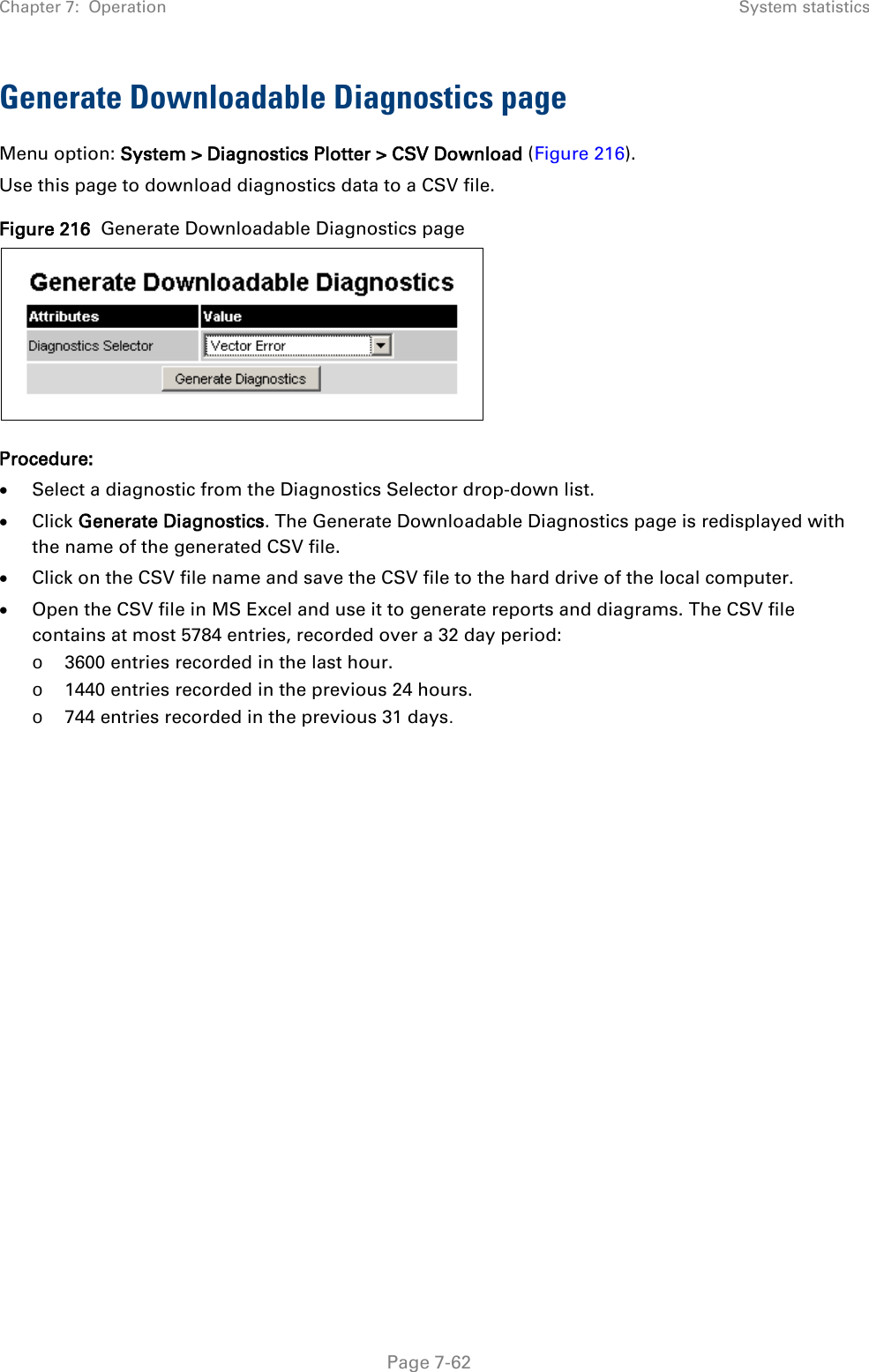 Chapter 7:  Operation System statistics  Generate Downloadable Diagnostics page Menu option: System &gt; Diagnostics Plotter &gt; CSV Download (Figure 216). Use this page to download diagnostics data to a CSV file. Figure 216  Generate Downloadable Diagnostics page  Procedure: • Select a diagnostic from the Diagnostics Selector drop-down list. • Click Generate Diagnostics. The Generate Downloadable Diagnostics page is redisplayed with the name of the generated CSV file. • Click on the CSV file name and save the CSV file to the hard drive of the local computer. • Open the CSV file in MS Excel and use it to generate reports and diagrams. The CSV file contains at most 5784 entries, recorded over a 32 day period: o 3600 entries recorded in the last hour. o 1440 entries recorded in the previous 24 hours. o 744 entries recorded in the previous 31 days.   Page 7-62 