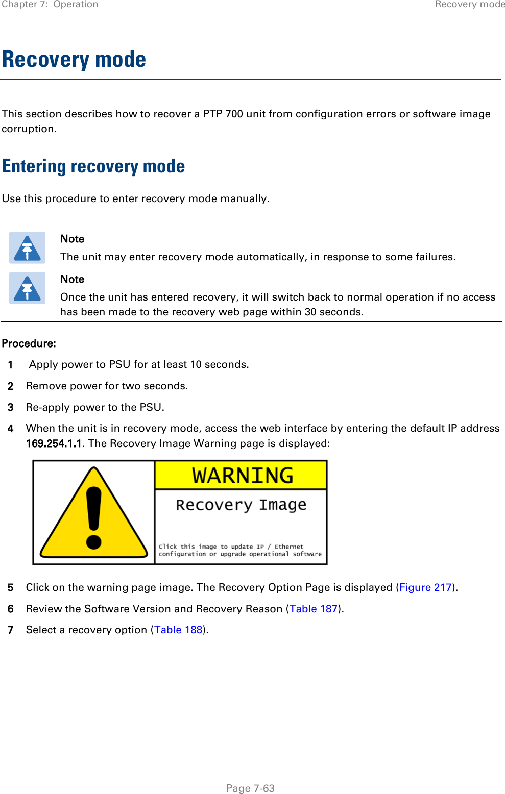 Chapter 7:  Operation Recovery mode  Recovery mode This section describes how to recover a PTP 700 unit from configuration errors or software image corruption. Entering recovery mode Use this procedure to enter recovery mode manually.   Note The unit may enter recovery mode automatically, in response to some failures.  Note Once the unit has entered recovery, it will switch back to normal operation if no access has been made to the recovery web page within 30 seconds. Procedure: 1  Apply power to PSU for at least 10 seconds. 2 Remove power for two seconds. 3 Re-apply power to the PSU. 4 When the unit is in recovery mode, access the web interface by entering the default IP address 169.254.1.1. The Recovery Image Warning page is displayed:  5 Click on the warning page image. The Recovery Option Page is displayed (Figure 217). 6 Review the Software Version and Recovery Reason (Table 187). 7 Select a recovery option (Table 188).      Page 7-63 