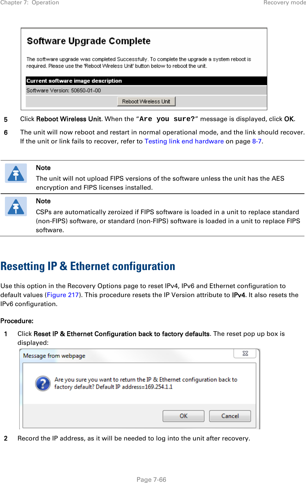 Chapter 7:  Operation Recovery mode   5 Click Reboot Wireless Unit. When the “Are you sure?” message is displayed, click OK. 6 The unit will now reboot and restart in normal operational mode, and the link should recover. If the unit or link fails to recover, refer to Testing link end hardware on page 8-7.   Note The unit will not upload FIPS versions of the software unless the unit has the AES encryption and FIPS licenses installed.  Note CSPs are automatically zeroized if FIPS software is loaded in a unit to replace standard (non-FIPS) software, or standard (non-FIPS) software is loaded in a unit to replace FIPS software.  Resetting IP &amp; Ethernet configuration Use this option in the Recovery Options page to reset IPv4, IPv6 and Ethernet configuration to default values (Figure 217). This procedure resets the IP Version attribute to IPv4. It also resets the IPv6 configuration. Procedure: 1 Click Reset IP &amp; Ethernet Configuration back to factory defaults. The reset pop up box is displayed:    2 Record the IP address, as it will be needed to log into the unit after recovery.  Page 7-66 