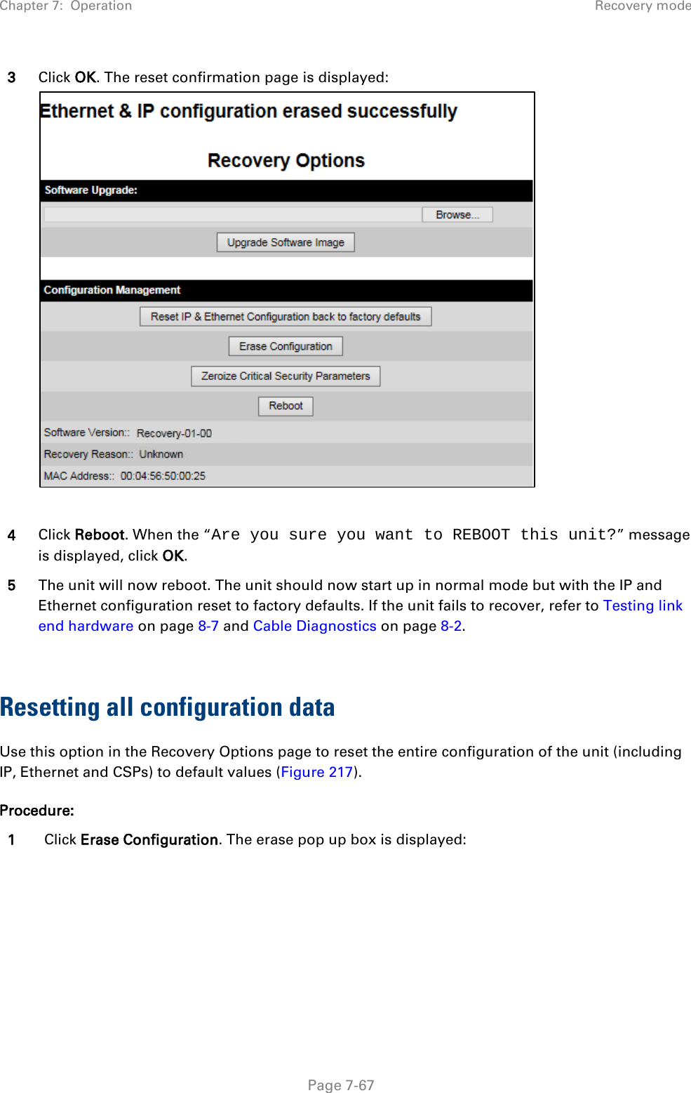 Chapter 7:  Operation Recovery mode  3 Click OK. The reset confirmation page is displayed:   4 Click Reboot. When the “Are you sure you want to REBOOT this unit?” message is displayed, click OK. 5 The unit will now reboot. The unit should now start up in normal mode but with the IP and Ethernet configuration reset to factory defaults. If the unit fails to recover, refer to Testing link end hardware on page 8-7 and Cable Diagnostics on page 8-2.  Resetting all configuration data Use this option in the Recovery Options page to reset the entire configuration of the unit (including IP, Ethernet and CSPs) to default values (Figure 217). Procedure: 1 Click Erase Configuration. The erase pop up box is displayed:  Page 7-67 