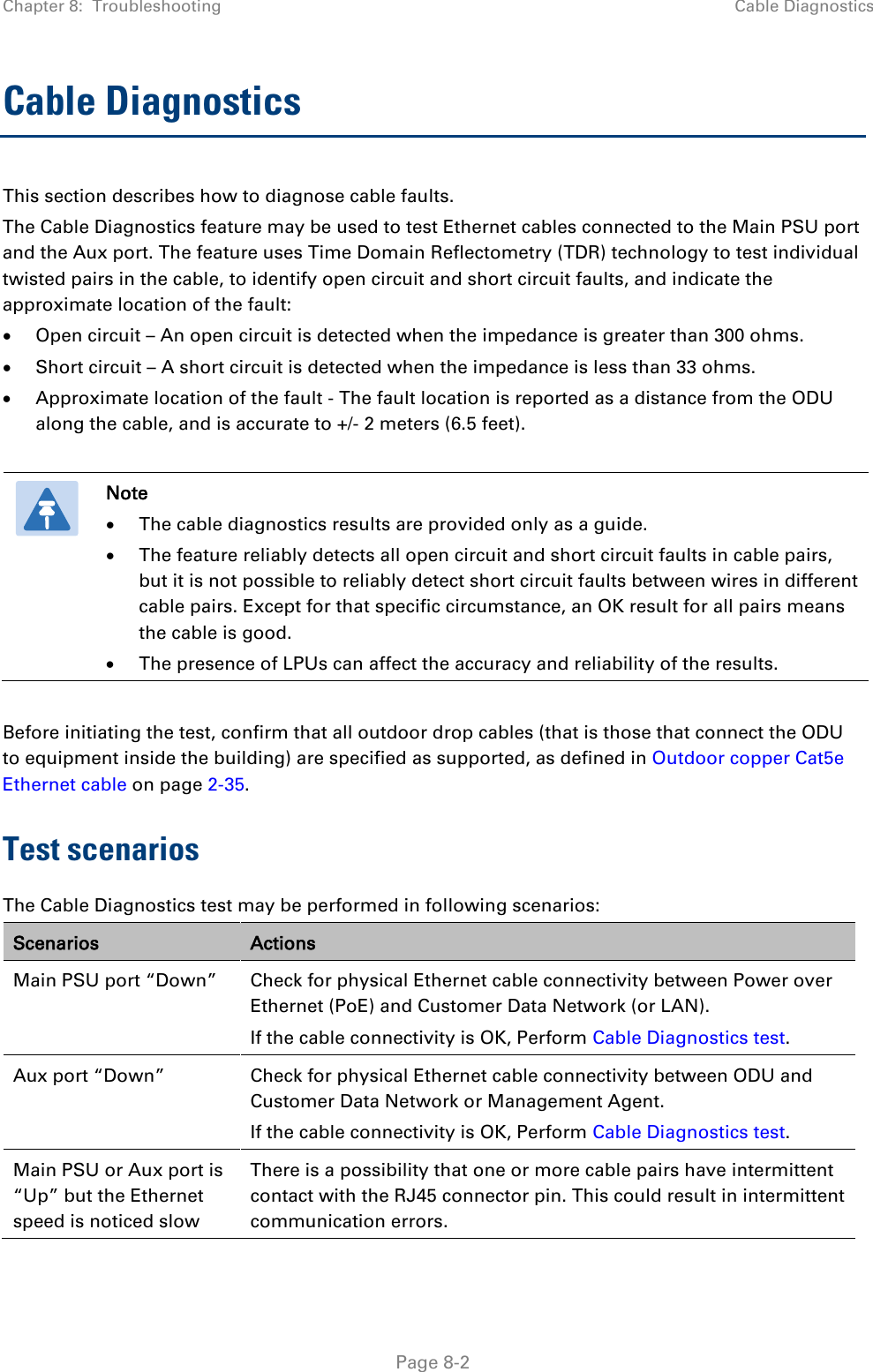 Chapter 8:  Troubleshooting Cable Diagnostics  Cable Diagnostics This section describes how to diagnose cable faults.  The Cable Diagnostics feature may be used to test Ethernet cables connected to the Main PSU port and the Aux port. The feature uses Time Domain Reflectometry (TDR) technology to test individual twisted pairs in the cable, to identify open circuit and short circuit faults, and indicate the approximate location of the fault: • Open circuit – An open circuit is detected when the impedance is greater than 300 ohms. • Short circuit – A short circuit is detected when the impedance is less than 33 ohms. • Approximate location of the fault - The fault location is reported as a distance from the ODU along the cable, and is accurate to +/- 2 meters (6.5 feet).   Note • The cable diagnostics results are provided only as a guide.  • The feature reliably detects all open circuit and short circuit faults in cable pairs, but it is not possible to reliably detect short circuit faults between wires in different cable pairs. Except for that specific circumstance, an OK result for all pairs means the cable is good. • The presence of LPUs can affect the accuracy and reliability of the results.  Before initiating the test, confirm that all outdoor drop cables (that is those that connect the ODU to equipment inside the building) are specified as supported, as defined in Outdoor copper Cat5e Ethernet cable on page 2-35. Test scenarios  The Cable Diagnostics test may be performed in following scenarios: Scenarios Actions Main PSU port “Down” Check for physical Ethernet cable connectivity between Power over Ethernet (PoE) and Customer Data Network (or LAN). If the cable connectivity is OK, Perform Cable Diagnostics test. Aux port “Down” Check for physical Ethernet cable connectivity between ODU and Customer Data Network or Management Agent. If the cable connectivity is OK, Perform Cable Diagnostics test. Main PSU or Aux port is “Up” but the Ethernet speed is noticed slow There is a possibility that one or more cable pairs have intermittent contact with the RJ45 connector pin. This could result in intermittent communication errors.   Page 8-2 