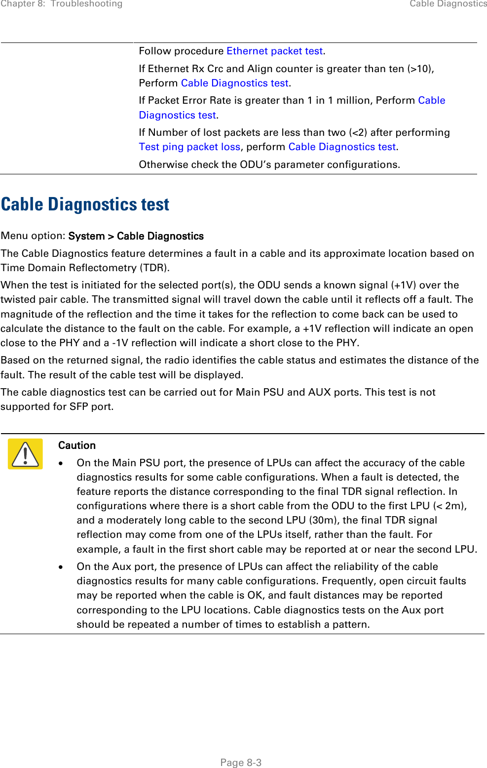 Chapter 8:  Troubleshooting Cable Diagnostics  Follow procedure Ethernet packet test. If Ethernet Rx Crc and Align counter is greater than ten (&gt;10), Perform Cable Diagnostics test. If Packet Error Rate is greater than 1 in 1 million, Perform Cable Diagnostics test. If Number of lost packets are less than two (&lt;2) after performing Test ping packet loss, perform Cable Diagnostics test. Otherwise check the ODU’s parameter configurations.  Cable Diagnostics test Menu option: System &gt; Cable Diagnostics The Cable Diagnostics feature determines a fault in a cable and its approximate location based on Time Domain Reflectometry (TDR). When the test is initiated for the selected port(s), the ODU sends a known signal (+1V) over the twisted pair cable. The transmitted signal will travel down the cable until it reflects off a fault. The magnitude of the reflection and the time it takes for the reflection to come back can be used to calculate the distance to the fault on the cable. For example, a +1V reflection will indicate an open close to the PHY and a -1V reflection will indicate a short close to the PHY. Based on the returned signal, the radio identifies the cable status and estimates the distance of the fault. The result of the cable test will be displayed. The cable diagnostics test can be carried out for Main PSU and AUX ports. This test is not supported for SFP port.   Caution • On the Main PSU port, the presence of LPUs can affect the accuracy of the cable diagnostics results for some cable configurations. When a fault is detected, the feature reports the distance corresponding to the final TDR signal reflection. In configurations where there is a short cable from the ODU to the first LPU (&lt; 2m), and a moderately long cable to the second LPU (30m), the final TDR signal reflection may come from one of the LPUs itself, rather than the fault. For example, a fault in the first short cable may be reported at or near the second LPU. • On the Aux port, the presence of LPUs can affect the reliability of the cable diagnostics results for many cable configurations. Frequently, open circuit faults may be reported when the cable is OK, and fault distances may be reported corresponding to the LPU locations. Cable diagnostics tests on the Aux port should be repeated a number of times to establish a pattern.   Page 8-3 