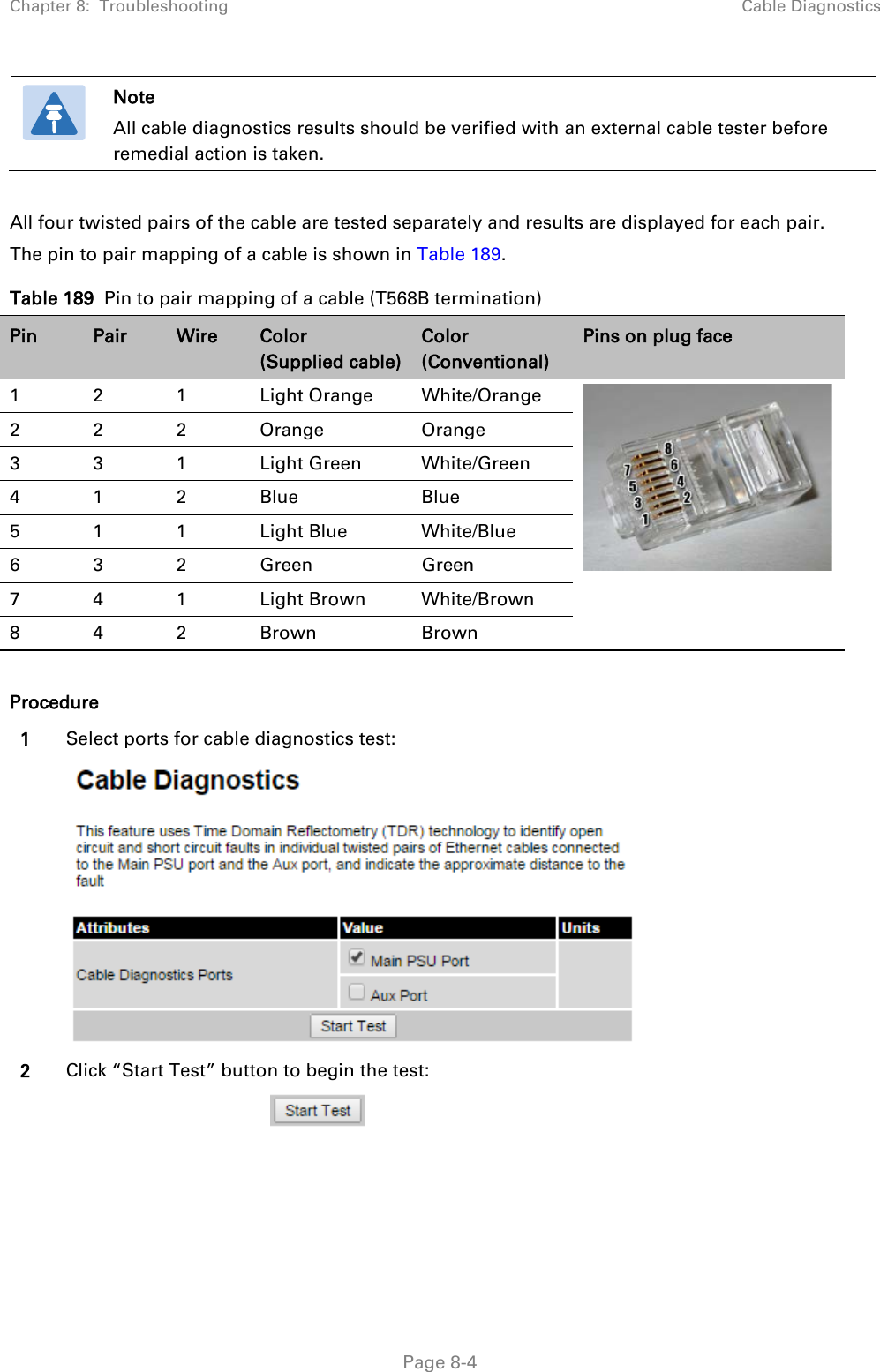 Chapter 8:  Troubleshooting Cable Diagnostics   Note All cable diagnostics results should be verified with an external cable tester before remedial action is taken.  All four twisted pairs of the cable are tested separately and results are displayed for each pair. The pin to pair mapping of a cable is shown in Table 189.  Table 189  Pin to pair mapping of a cable (T568B termination) Pin Pair Wire Color   (Supplied cable) Color (Conventional) Pins on plug face 1  2  1  Light Orange White/Orange   2  2  2  Orange Orange 3  3  1  Light Green White/Green 4  1  2  Blue Blue 5  1  1  Light Blue White/Blue 6  3  2  Green Green 7  4  1  Light Brown White/Brown 8  4  2  Brown Brown  Procedure 1 Select ports for cable diagnostics test:   2 Click “Start Test” button to begin the test:                                             Page 8-4 