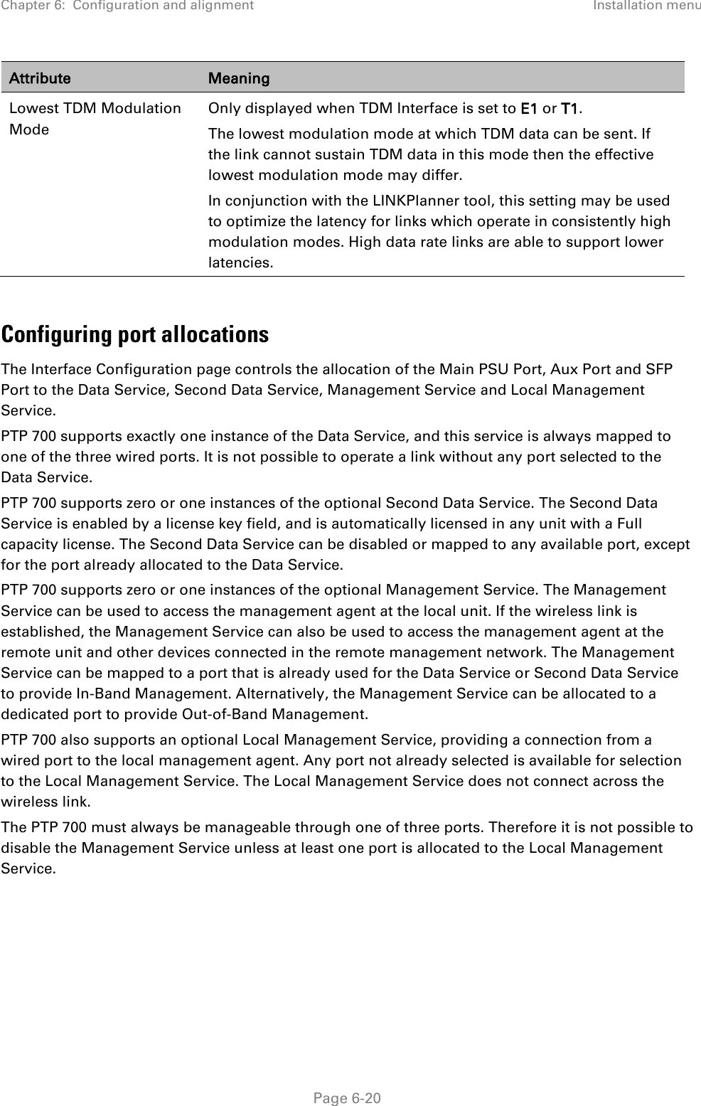 Chapter 6:  Configuration and alignment Installation menu  Attribute Meaning Lowest TDM Modulation Mode Only displayed when TDM Interface is set to E1 or T1. The lowest modulation mode at which TDM data can be sent. If the link cannot sustain TDM data in this mode then the effective lowest modulation mode may differ.  In conjunction with the LINKPlanner tool, this setting may be used to optimize the latency for links which operate in consistently high modulation modes. High data rate links are able to support lower latencies.  Configuring port allocations The Interface Configuration page controls the allocation of the Main PSU Port, Aux Port and SFP Port to the Data Service, Second Data Service, Management Service and Local Management Service. PTP 700 supports exactly one instance of the Data Service, and this service is always mapped to one of the three wired ports. It is not possible to operate a link without any port selected to the Data Service. PTP 700 supports zero or one instances of the optional Second Data Service. The Second Data Service is enabled by a license key field, and is automatically licensed in any unit with a Full capacity license. The Second Data Service can be disabled or mapped to any available port, except for the port already allocated to the Data Service. PTP 700 supports zero or one instances of the optional Management Service. The Management Service can be used to access the management agent at the local unit. If the wireless link is established, the Management Service can also be used to access the management agent at the remote unit and other devices connected in the remote management network. The Management Service can be mapped to a port that is already used for the Data Service or Second Data Service to provide In-Band Management. Alternatively, the Management Service can be allocated to a dedicated port to provide Out-of-Band Management. PTP 700 also supports an optional Local Management Service, providing a connection from a wired port to the local management agent. Any port not already selected is available for selection to the Local Management Service. The Local Management Service does not connect across the wireless link. The PTP 700 must always be manageable through one of three ports. Therefore it is not possible to disable the Management Service unless at least one port is allocated to the Local Management Service.     Page 6-20 