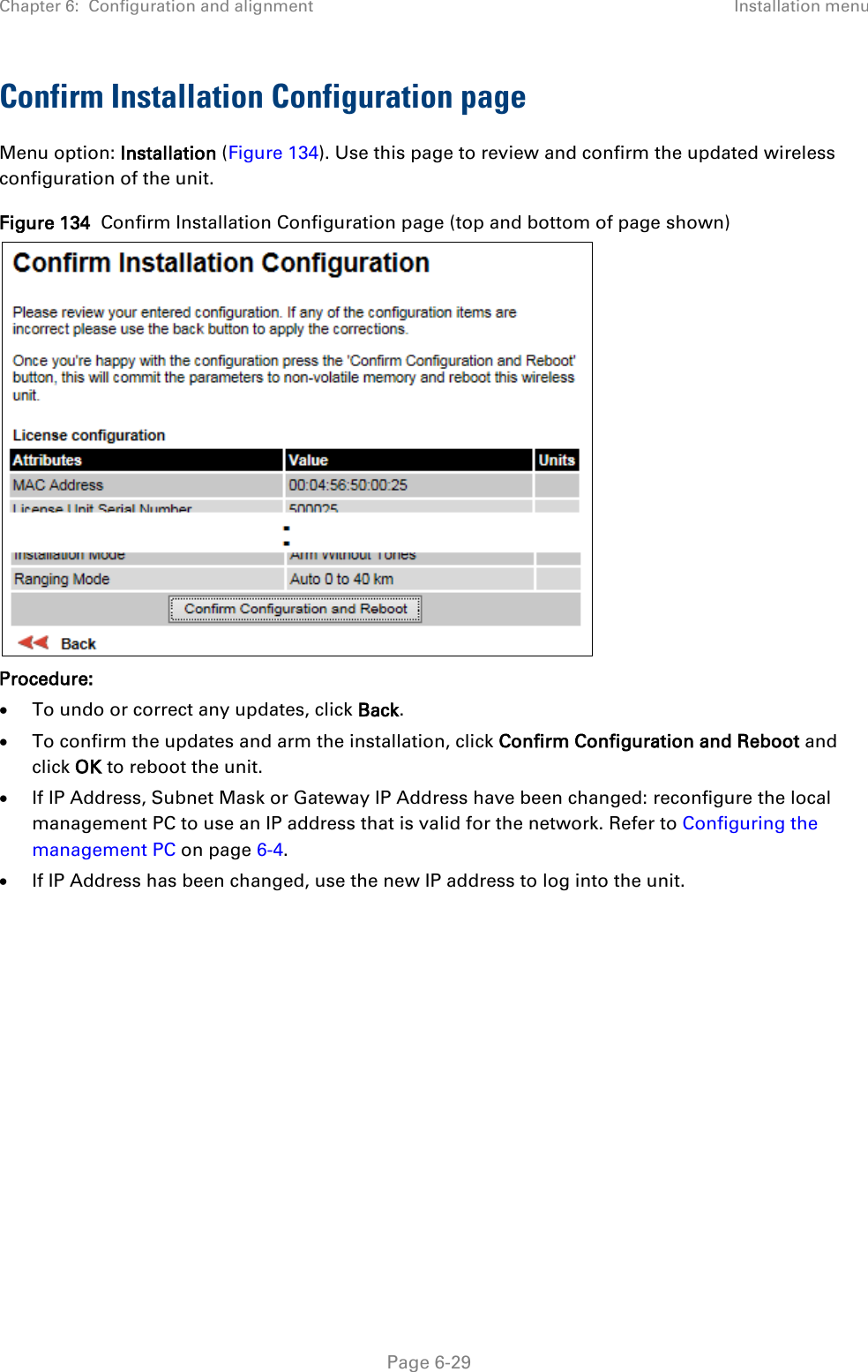 Chapter 6:  Configuration and alignment Installation menu  Confirm Installation Configuration page Menu option: Installation (Figure 134). Use this page to review and confirm the updated wireless configuration of the unit. Figure 134  Confirm Installation Configuration page (top and bottom of page shown)  Procedure: • To undo or correct any updates, click Back. • To confirm the updates and arm the installation, click Confirm Configuration and Reboot and click OK to reboot the unit. • If IP Address, Subnet Mask or Gateway IP Address have been changed: reconfigure the local management PC to use an IP address that is valid for the network. Refer to Configuring the management PC on page 6-4. • If IP Address has been changed, use the new IP address to log into the unit.   Page 6-29 