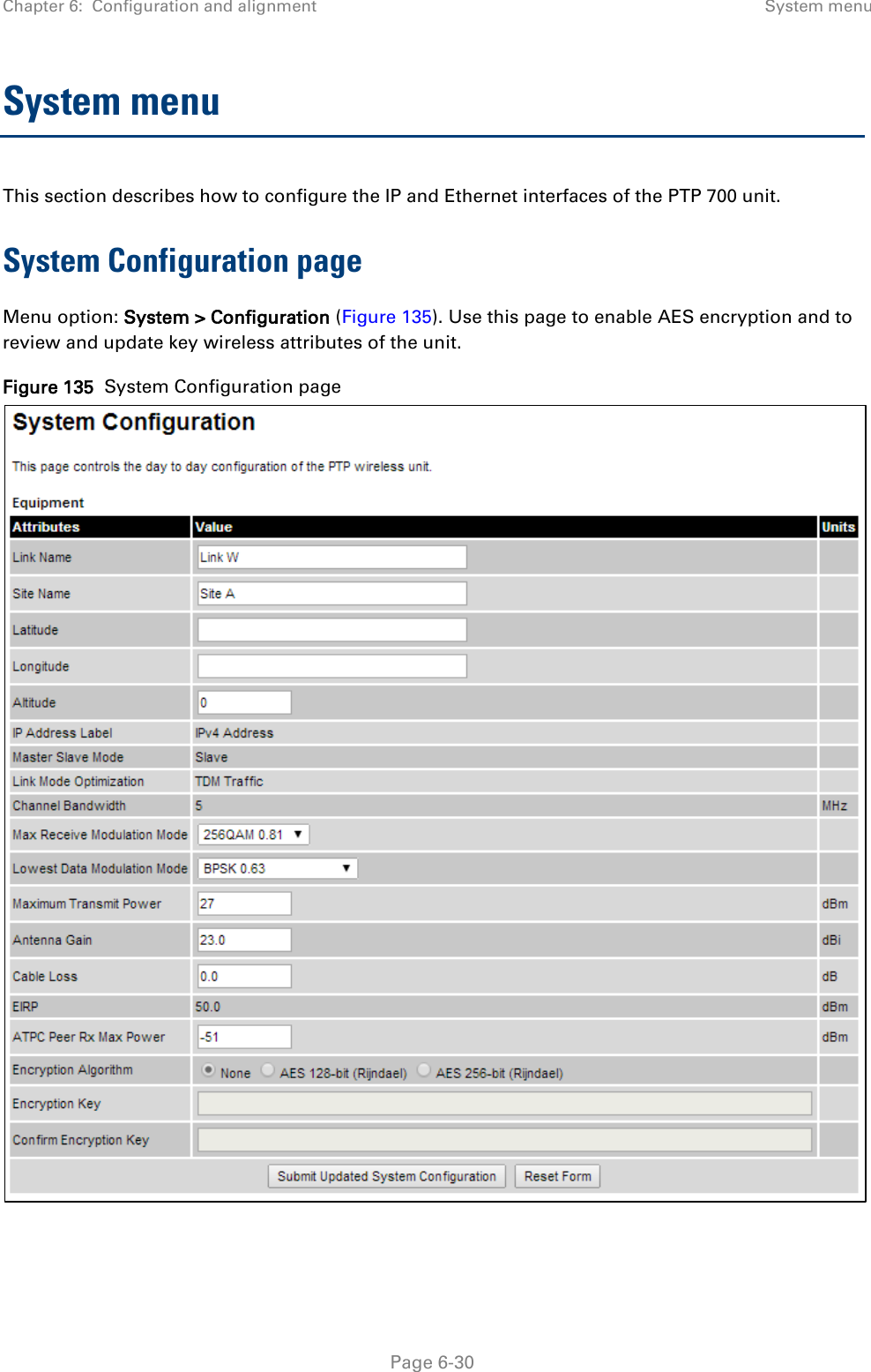 Chapter 6:  Configuration and alignment System menu  System menu This section describes how to configure the IP and Ethernet interfaces of the PTP 700 unit. System Configuration page Menu option: System &gt; Configuration (Figure 135). Use this page to enable AES encryption and to review and update key wireless attributes of the unit. Figure 135  System Configuration page    Page 6-30 