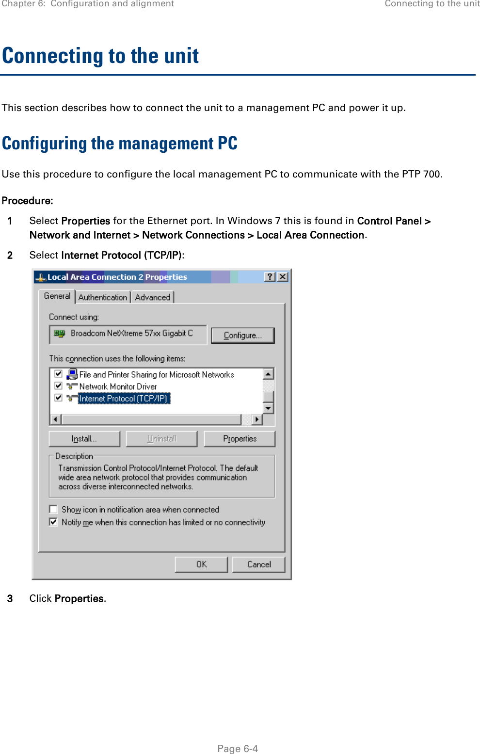 Chapter 6:  Configuration and alignment Connecting to the unit  Connecting to the unit This section describes how to connect the unit to a management PC and power it up.  Configuring the management PC Use this procedure to configure the local management PC to communicate with the PTP 700. Procedure: 1 Select Properties for the Ethernet port. In Windows 7 this is found in Control Panel &gt; Network and Internet &gt; Network Connections &gt; Local Area Connection. 2 Select Internet Protocol (TCP/IP):  3 Click Properties.  Page 6-4 