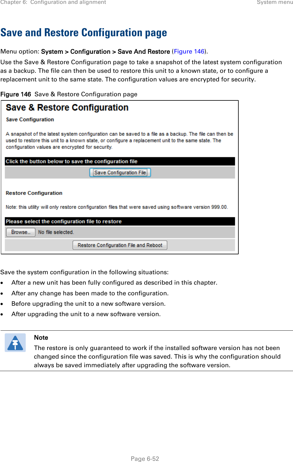 Chapter 6:  Configuration and alignment System menu  Save and Restore Configuration page Menu option: System &gt; Configuration &gt; Save And Restore (Figure 146). Use the Save &amp; Restore Configuration page to take a snapshot of the latest system configuration as a backup. The file can then be used to restore this unit to a known state, or to configure a replacement unit to the same state. The configuration values are encrypted for security. Figure 146  Save &amp; Restore Configuration page   Save the system configuration in the following situations: • After a new unit has been fully configured as described in this chapter. • After any change has been made to the configuration. • Before upgrading the unit to a new software version. • After upgrading the unit to a new software version.   Note The restore is only guaranteed to work if the installed software version has not been changed since the configuration file was saved. This is why the configuration should always be saved immediately after upgrading the software version.   Page 6-52 