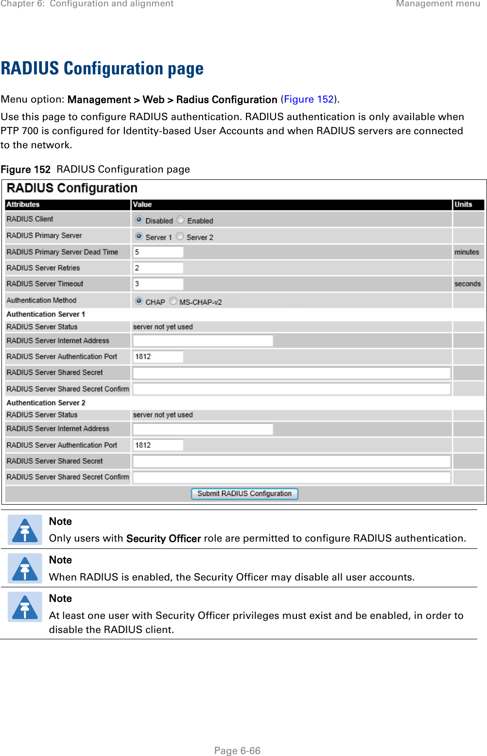 Chapter 6:  Configuration and alignment Management menu  RADIUS Configuration page Menu option: Management &gt; Web &gt; Radius Configuration (Figure 152). Use this page to configure RADIUS authentication. RADIUS authentication is only available when PTP 700 is configured for Identity-based User Accounts and when RADIUS servers are connected to the network. Figure 152  RADIUS Configuration page   Note Only users with Security Officer role are permitted to configure RADIUS authentication.  Note When RADIUS is enabled, the Security Officer may disable all user accounts.  Note At least one user with Security Officer privileges must exist and be enabled, in order to disable the RADIUS client.    Page 6-66 