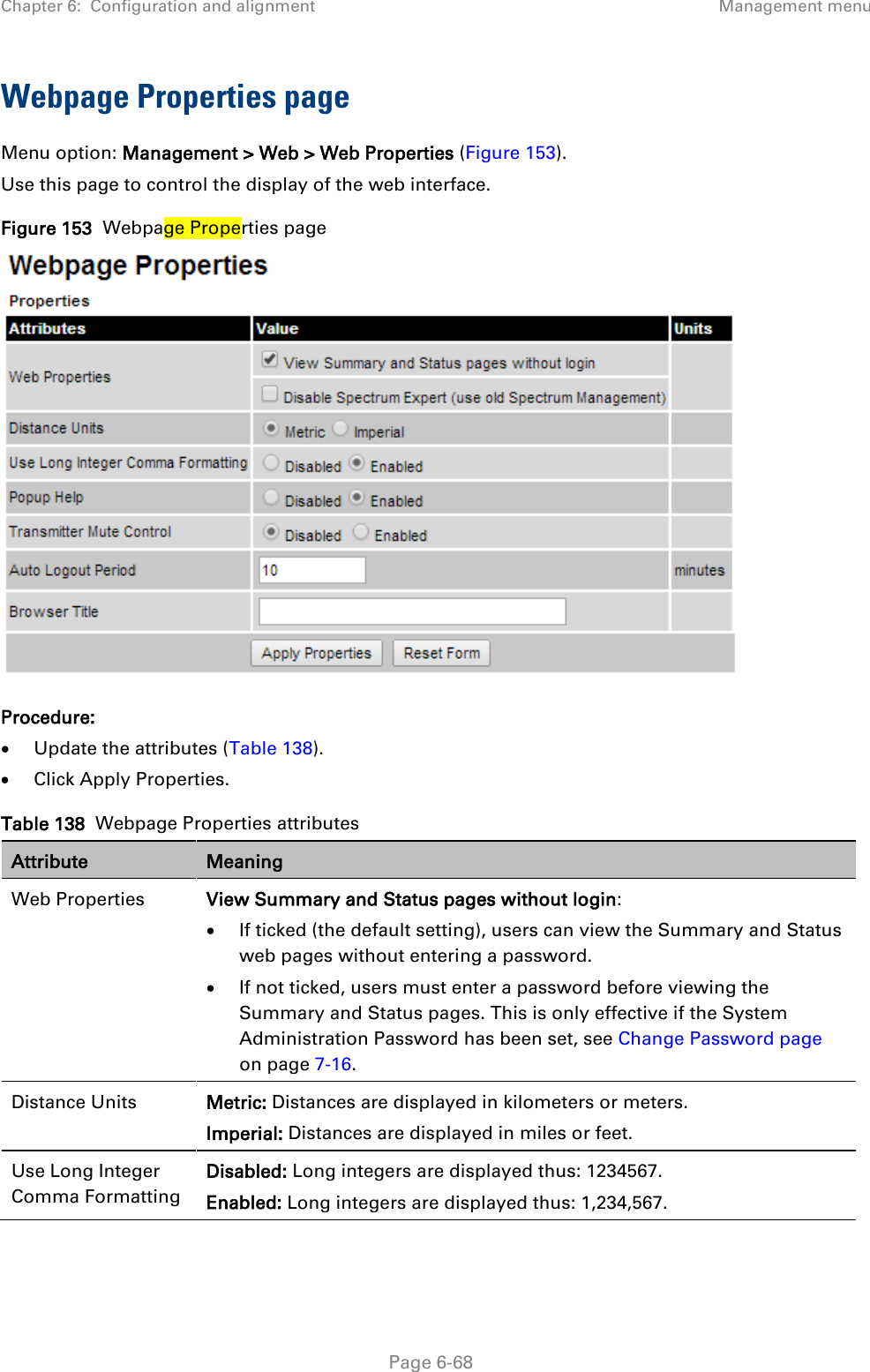 Chapter 6:  Configuration and alignment Management menu  Webpage Properties page Menu option: Management &gt; Web &gt; Web Properties (Figure 153). Use this page to control the display of the web interface. Figure 153  Webpage Properties page  Procedure: • Update the attributes (Table 138). • Click Apply Properties. Table 138  Webpage Properties attributes Attribute Meaning Web Properties View Summary and Status pages without login: • If ticked (the default setting), users can view the Summary and Status web pages without entering a password. • If not ticked, users must enter a password before viewing the Summary and Status pages. This is only effective if the System Administration Password has been set, see Change Password page on page 7-16. Distance Units Metric: Distances are displayed in kilometers or meters. Imperial: Distances are displayed in miles or feet. Use Long Integer Comma Formatting Disabled: Long integers are displayed thus: 1234567. Enabled: Long integers are displayed thus: 1,234,567.  Page 6-68 