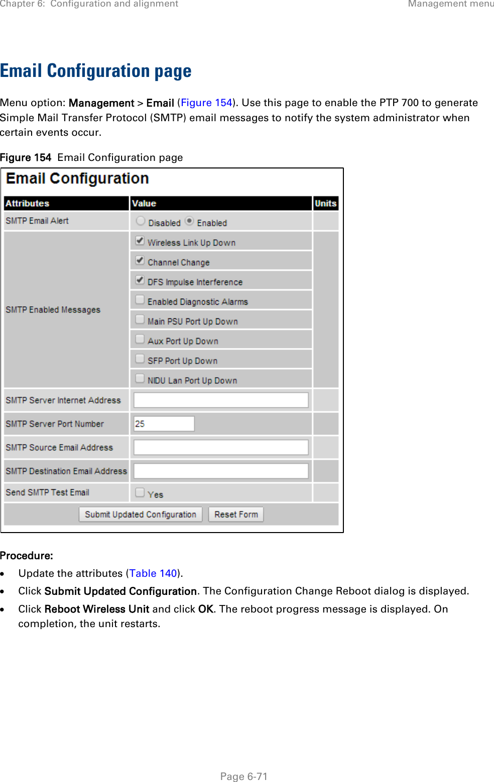 Chapter 6:  Configuration and alignment Management menu  Email Configuration page Menu option: Management &gt; Email (Figure 154). Use this page to enable the PTP 700 to generate Simple Mail Transfer Protocol (SMTP) email messages to notify the system administrator when certain events occur. Figure 154  Email Configuration page  Procedure: • Update the attributes (Table 140). • Click Submit Updated Configuration. The Configuration Change Reboot dialog is displayed. • Click Reboot Wireless Unit and click OK. The reboot progress message is displayed. On completion, the unit restarts.     Page 6-71 