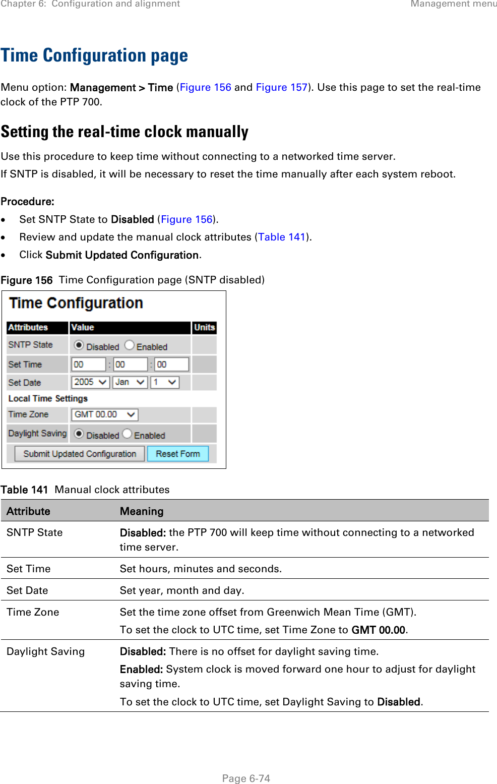 Chapter 6:  Configuration and alignment Management menu  Time Configuration page Menu option: Management &gt; Time (Figure 156 and Figure 157). Use this page to set the real-time clock of the PTP 700. Setting the real-time clock manually Use this procedure to keep time without connecting to a networked time server. If SNTP is disabled, it will be necessary to reset the time manually after each system reboot. Procedure: • Set SNTP State to Disabled (Figure 156). • Review and update the manual clock attributes (Table 141). • Click Submit Updated Configuration. Figure 156  Time Configuration page (SNTP disabled)  Table 141  Manual clock attributes Attribute Meaning SNTP State Disabled: the PTP 700 will keep time without connecting to a networked time server. Set Time Set hours, minutes and seconds. Set Date Set year, month and day. Time Zone Set the time zone offset from Greenwich Mean Time (GMT). To set the clock to UTC time, set Time Zone to GMT 00.00. Daylight Saving Disabled: There is no offset for daylight saving time. Enabled: System clock is moved forward one hour to adjust for daylight saving time. To set the clock to UTC time, set Daylight Saving to Disabled.  Page 6-74 