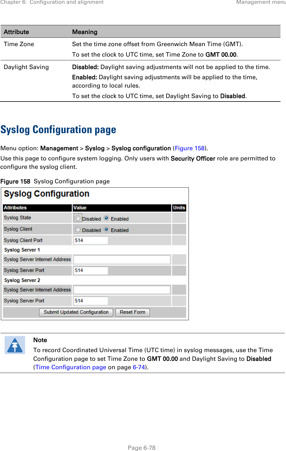 Chapter 6:  Configuration and alignment Management menu  Attribute Meaning Time Zone Set the time zone offset from Greenwich Mean Time (GMT).  To set the clock to UTC time, set Time Zone to GMT 00.00. Daylight Saving Disabled: Daylight saving adjustments will not be applied to the time. Enabled: Daylight saving adjustments will be applied to the time, according to local rules.  To set the clock to UTC time, set Daylight Saving to Disabled.  Syslog Configuration page Menu option: Management &gt; Syslog &gt; Syslog configuration (Figure 158). Use this page to configure system logging. Only users with Security Officer role are permitted to configure the syslog client. Figure 158  Syslog Configuration page    Note To record Coordinated Universal Time (UTC time) in syslog messages, use the Time Configuration page to set Time Zone to GMT 00.00 and Daylight Saving to Disabled (Time Configuration page on page 6-74).     Page 6-78 