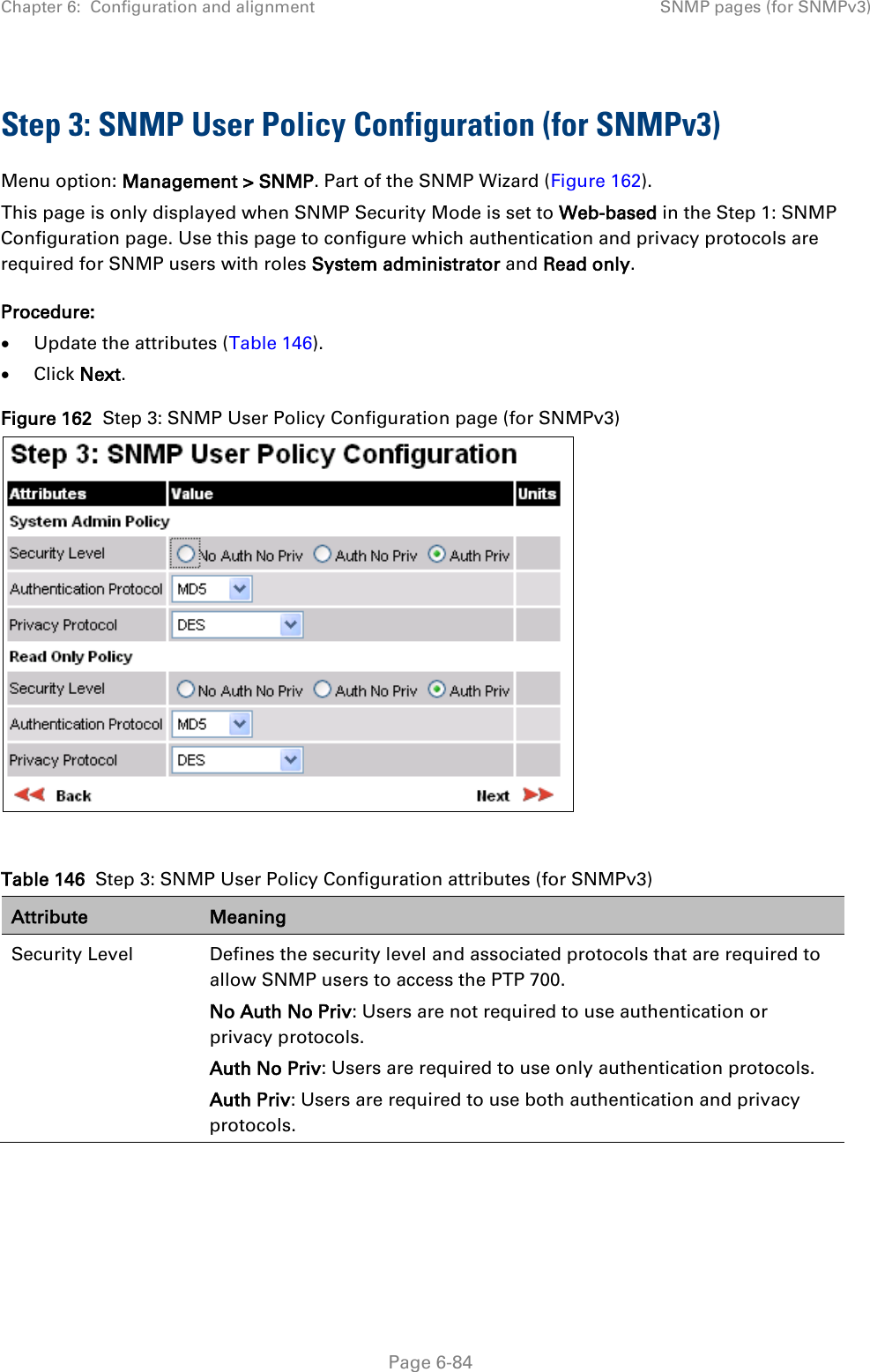 Chapter 6:  Configuration and alignment SNMP pages (for SNMPv3)  Step 3: SNMP User Policy Configuration (for SNMPv3) Menu option: Management &gt; SNMP. Part of the SNMP Wizard (Figure 162). This page is only displayed when SNMP Security Mode is set to Web-based in the Step 1: SNMP Configuration page. Use this page to configure which authentication and privacy protocols are required for SNMP users with roles System administrator and Read only. Procedure: • Update the attributes (Table 146). • Click Next. Figure 162  Step 3: SNMP User Policy Configuration page (for SNMPv3)   Table 146  Step 3: SNMP User Policy Configuration attributes (for SNMPv3) Attribute Meaning Security Level Defines the security level and associated protocols that are required to allow SNMP users to access the PTP 700. No Auth No Priv: Users are not required to use authentication or privacy protocols. Auth No Priv: Users are required to use only authentication protocols. Auth Priv: Users are required to use both authentication and privacy protocols.  Page 6-84 