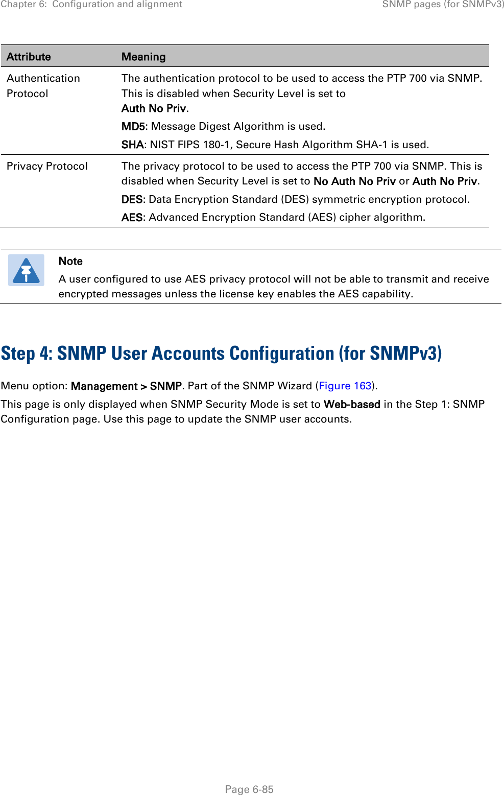 Chapter 6:  Configuration and alignment SNMP pages (for SNMPv3)  Attribute Meaning Authentication Protocol The authentication protocol to be used to access the PTP 700 via SNMP. This is disabled when Security Level is set to Auth No Priv. MD5: Message Digest Algorithm is used. SHA: NIST FIPS 180-1, Secure Hash Algorithm SHA-1 is used. Privacy Protocol The privacy protocol to be used to access the PTP 700 via SNMP. This is disabled when Security Level is set to No Auth No Priv or Auth No Priv. DES: Data Encryption Standard (DES) symmetric encryption protocol. AES: Advanced Encryption Standard (AES) cipher algorithm.    Note A user configured to use AES privacy protocol will not be able to transmit and receive encrypted messages unless the license key enables the AES capability.  Step 4: SNMP User Accounts Configuration (for SNMPv3) Menu option: Management &gt; SNMP. Part of the SNMP Wizard (Figure 163). This page is only displayed when SNMP Security Mode is set to Web-based in the Step 1: SNMP Configuration page. Use this page to update the SNMP user accounts.  Page 6-85 