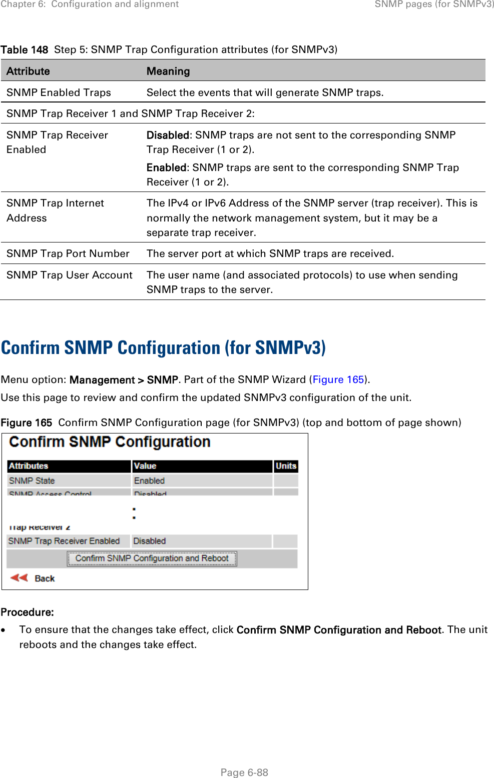 Chapter 6:  Configuration and alignment SNMP pages (for SNMPv3)  Table 148  Step 5: SNMP Trap Configuration attributes (for SNMPv3) Attribute Meaning SNMP Enabled Traps Select the events that will generate SNMP traps. SNMP Trap Receiver 1 and SNMP Trap Receiver 2: SNMP Trap Receiver Enabled Disabled: SNMP traps are not sent to the corresponding SNMP Trap Receiver (1 or 2). Enabled: SNMP traps are sent to the corresponding SNMP Trap Receiver (1 or 2). SNMP Trap Internet Address The IPv4 or IPv6 Address of the SNMP server (trap receiver). This is normally the network management system, but it may be a separate trap receiver. SNMP Trap Port Number The server port at which SNMP traps are received. SNMP Trap User Account The user name (and associated protocols) to use when sending SNMP traps to the server.  Confirm SNMP Configuration (for SNMPv3)  Menu option: Management &gt; SNMP. Part of the SNMP Wizard (Figure 165). Use this page to review and confirm the updated SNMPv3 configuration of the unit. Figure 165  Confirm SNMP Configuration page (for SNMPv3) (top and bottom of page shown)  Procedure: • To ensure that the changes take effect, click Confirm SNMP Configuration and Reboot. The unit reboots and the changes take effect.  Page 6-88 