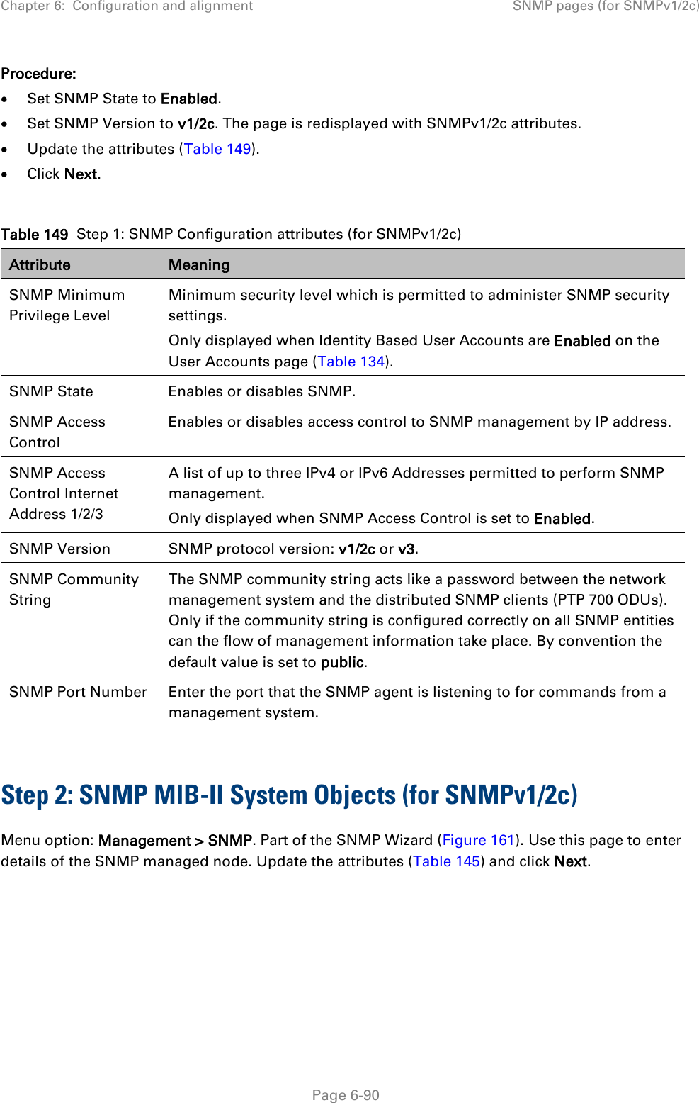 Chapter 6:  Configuration and alignment SNMP pages (for SNMPv1/2c)  Procedure: • Set SNMP State to Enabled. • Set SNMP Version to v1/2c. The page is redisplayed with SNMPv1/2c attributes. • Update the attributes (Table 149). • Click Next.  Table 149  Step 1: SNMP Configuration attributes (for SNMPv1/2c) Attribute Meaning SNMP Minimum Privilege Level Minimum security level which is permitted to administer SNMP security settings. Only displayed when Identity Based User Accounts are Enabled on the User Accounts page (Table 134). SNMP State Enables or disables SNMP. SNMP Access Control Enables or disables access control to SNMP management by IP address. SNMP Access Control Internet Address 1/2/3 A list of up to three IPv4 or IPv6 Addresses permitted to perform SNMP management. Only displayed when SNMP Access Control is set to Enabled. SNMP Version SNMP protocol version: v1/2c or v3. SNMP Community String The SNMP community string acts like a password between the network management system and the distributed SNMP clients (PTP 700 ODUs). Only if the community string is configured correctly on all SNMP entities can the flow of management information take place. By convention the default value is set to public. SNMP Port Number Enter the port that the SNMP agent is listening to for commands from a management system.  Step 2: SNMP MIB-II System Objects (for SNMPv1/2c) Menu option: Management &gt; SNMP. Part of the SNMP Wizard (Figure 161). Use this page to enter details of the SNMP managed node. Update the attributes (Table 145) and click Next.   Page 6-90 