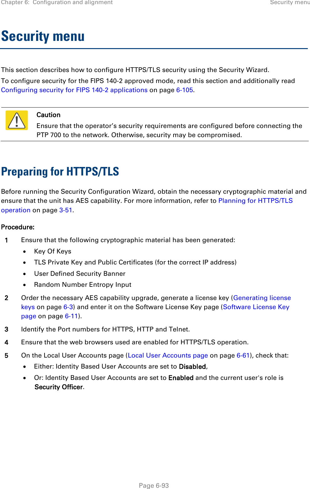 Chapter 6:  Configuration and alignment Security menu  Security menu This section describes how to configure HTTPS/TLS security using the Security Wizard. To configure security for the FIPS 140-2 approved mode, read this section and additionally read Configuring security for FIPS 140-2 applications on page 6-105.   Caution Ensure that the operator’s security requirements are configured before connecting the PTP 700 to the network. Otherwise, security may be compromised.  Preparing for HTTPS/TLS Before running the Security Configuration Wizard, obtain the necessary cryptographic material and ensure that the unit has AES capability. For more information, refer to Planning for HTTPS/TLS operation on page 3-51. Procedure: 1 Ensure that the following cryptographic material has been generated: • Key Of Keys • TLS Private Key and Public Certificates (for the correct IP address) • User Defined Security Banner • Random Number Entropy Input 2 Order the necessary AES capability upgrade, generate a license key (Generating license keys on page 6-3) and enter it on the Software License Key page (Software License Key page on page 6-11). 3 Identify the Port numbers for HTTPS, HTTP and Telnet. 4 Ensure that the web browsers used are enabled for HTTPS/TLS operation. 5 On the Local User Accounts page (Local User Accounts page on page 6-61), check that: • Either: Identity Based User Accounts are set to Disabled, • Or: Identity Based User Accounts are set to Enabled and the current user&apos;s role is Security Officer.   Page 6-93 