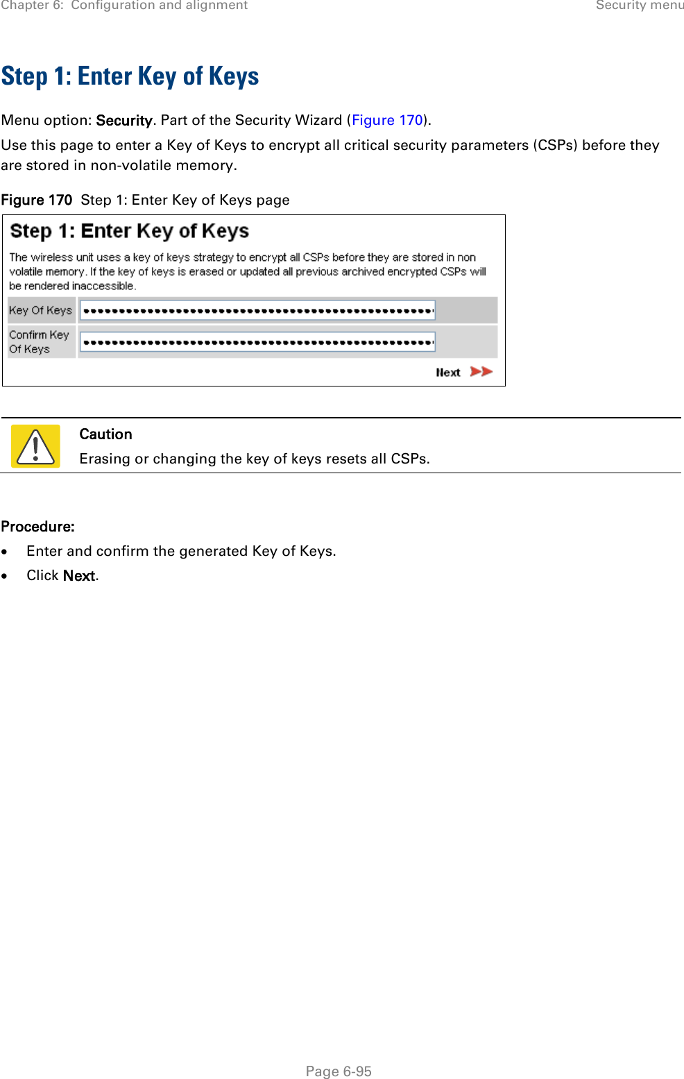 Chapter 6:  Configuration and alignment Security menu  Step 1: Enter Key of Keys Menu option: Security. Part of the Security Wizard (Figure 170). Use this page to enter a Key of Keys to encrypt all critical security parameters (CSPs) before they are stored in non-volatile memory. Figure 170  Step 1: Enter Key of Keys page    Caution Erasing or changing the key of keys resets all CSPs.  Procedure: • Enter and confirm the generated Key of Keys. • Click Next.  Page 6-95 