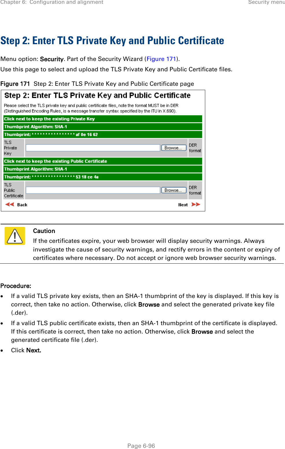 Chapter 6:  Configuration and alignment Security menu  Step 2: Enter TLS Private Key and Public Certificate Menu option: Security. Part of the Security Wizard (Figure 171). Use this page to select and upload the TLS Private Key and Public Certificate files. Figure 171  Step 2: Enter TLS Private Key and Public Certificate page    Caution If the certificates expire, your web browser will display security warnings. Always investigate the cause of security warnings, and rectify errors in the content or expiry of certificates where necessary. Do not accept or ignore web browser security warnings.  Procedure: • If a valid TLS private key exists, then an SHA-1 thumbprint of the key is displayed. If this key is correct, then take no action. Otherwise, click Browse and select the generated private key file (.der). • If a valid TLS public certificate exists, then an SHA-1 thumbprint of the certificate is displayed. If this certificate is correct, then take no action. Otherwise, click Browse and select the generated certificate file (.der). • Click Next.     Page 6-96 