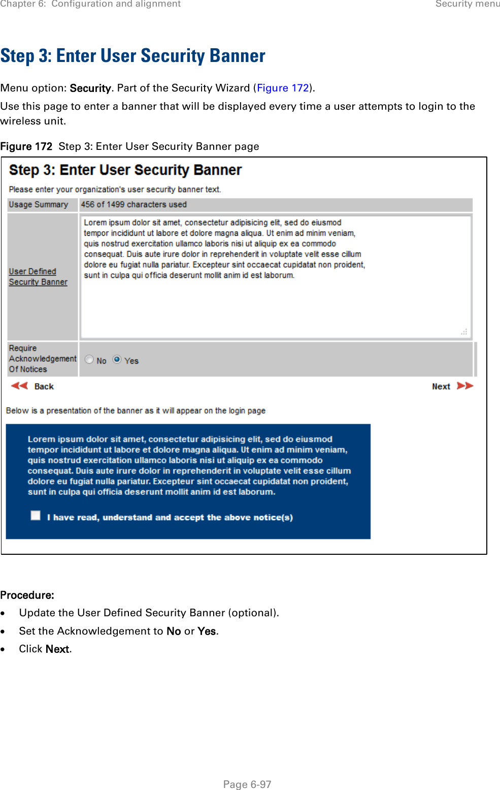 Chapter 6:  Configuration and alignment Security menu  Step 3: Enter User Security Banner Menu option: Security. Part of the Security Wizard (Figure 172). Use this page to enter a banner that will be displayed every time a user attempts to login to the wireless unit.  Figure 172  Step 3: Enter User Security Banner page   Procedure: • Update the User Defined Security Banner (optional). • Set the Acknowledgement to No or Yes. • Click Next.  Page 6-97 