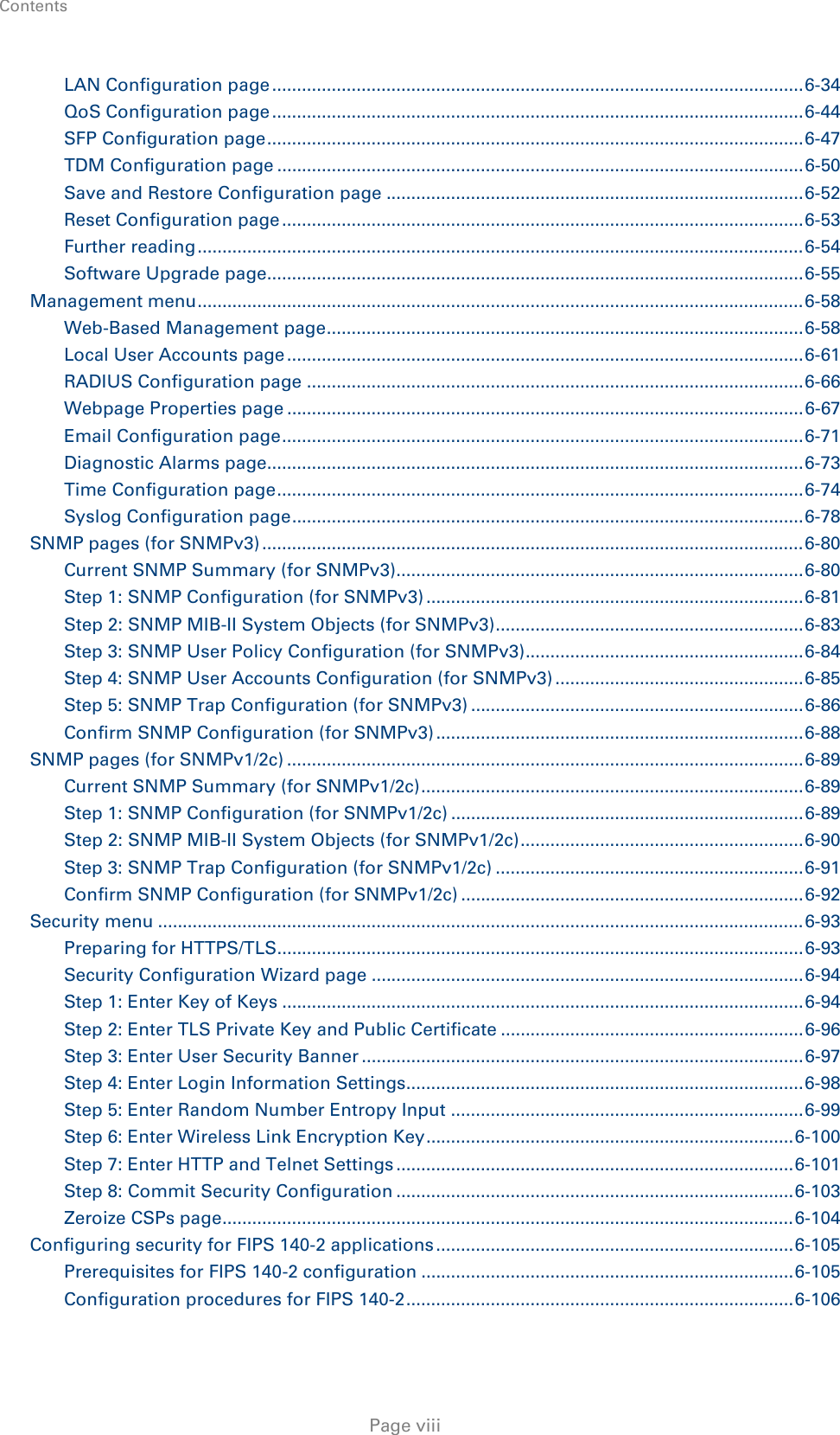 Contents    LAN Configuration page ........................................................................................................... 6-34 QoS Configuration page ........................................................................................................... 6-44 SFP Configuration page ............................................................................................................ 6-47 TDM Configuration page .......................................................................................................... 6-50 Save and Restore Configuration page .................................................................................... 6-52 Reset Configuration page ......................................................................................................... 6-53 Further reading .......................................................................................................................... 6-54 Software Upgrade page............................................................................................................ 6-55 Management menu .......................................................................................................................... 6-58 Web-Based Management page ................................................................................................ 6-58 Local User Accounts page ........................................................................................................ 6-61 RADIUS Configuration page .................................................................................................... 6-66 Webpage Properties page ........................................................................................................ 6-67 Email Configuration page ......................................................................................................... 6-71 Diagnostic Alarms page............................................................................................................ 6-73 Time Configuration page .......................................................................................................... 6-74 Syslog Configuration page ....................................................................................................... 6-78 SNMP pages (for SNMPv3) ............................................................................................................. 6-80 Current SNMP Summary (for SNMPv3) .................................................................................. 6-80 Step 1: SNMP Configuration (for SNMPv3) ............................................................................ 6-81 Step 2: SNMP MIB-II System Objects (for SNMPv3) .............................................................. 6-83 Step 3: SNMP User Policy Configuration (for SNMPv3) ........................................................ 6-84 Step 4: SNMP User Accounts Configuration (for SNMPv3) .................................................. 6-85 Step 5: SNMP Trap Configuration (for SNMPv3) ................................................................... 6-86 Confirm SNMP Configuration (for SNMPv3) .......................................................................... 6-88 SNMP pages (for SNMPv1/2c) ........................................................................................................ 6-89 Current SNMP Summary (for SNMPv1/2c) ............................................................................. 6-89 Step 1: SNMP Configuration (for SNMPv1/2c) ....................................................................... 6-89 Step 2: SNMP MIB-II System Objects (for SNMPv1/2c) ......................................................... 6-90 Step 3: SNMP Trap Configuration (for SNMPv1/2c) .............................................................. 6-91 Confirm SNMP Configuration (for SNMPv1/2c) ..................................................................... 6-92 Security menu .................................................................................................................................. 6-93 Preparing for HTTPS/TLS.......................................................................................................... 6-93 Security Configuration Wizard page ....................................................................................... 6-94 Step 1: Enter Key of Keys ......................................................................................................... 6-94 Step 2: Enter TLS Private Key and Public Certificate ............................................................. 6-96 Step 3: Enter User Security Banner ......................................................................................... 6-97 Step 4: Enter Login Information Settings................................................................................ 6-98 Step 5: Enter Random Number Entropy Input ....................................................................... 6-99 Step 6: Enter Wireless Link Encryption Key .......................................................................... 6-100 Step 7: Enter HTTP and Telnet Settings ................................................................................ 6-101 Step 8: Commit Security Configuration ................................................................................ 6-103 Zeroize CSPs page ................................................................................................................... 6-104 Configuring security for FIPS 140-2 applications ........................................................................ 6-105 Prerequisites for FIPS 140-2 configuration ........................................................................... 6-105 Configuration procedures for FIPS 140-2 .............................................................................. 6-106  Page viii 