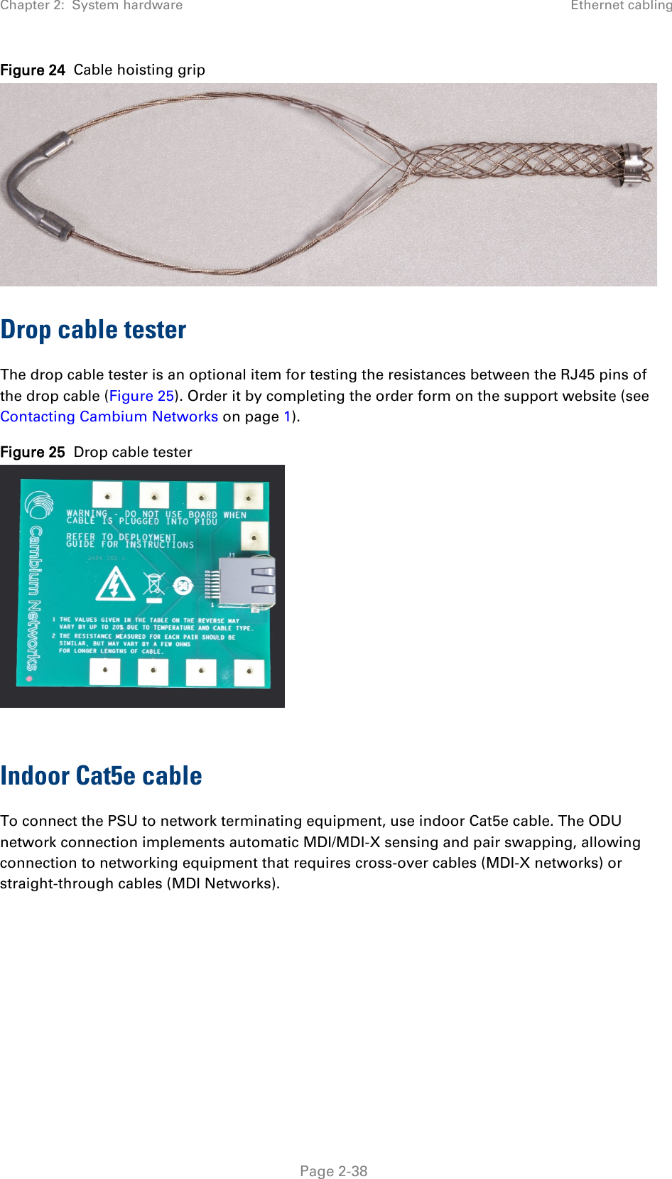 Chapter 2:  System hardware Ethernet cabling  Figure 24  Cable hoisting grip  Drop cable tester The drop cable tester is an optional item for testing the resistances between the RJ45 pins of the drop cable (Figure 25). Order it by completing the order form on the support website (see Contacting Cambium Networks on page 1). Figure 25  Drop cable tester   Indoor Cat5e cable To connect the PSU to network terminating equipment, use indoor Cat5e cable. The ODU network connection implements automatic MDI/MDI-X sensing and pair swapping, allowing connection to networking equipment that requires cross-over cables (MDI-X networks) or straight-through cables (MDI Networks).  Page 2-38 