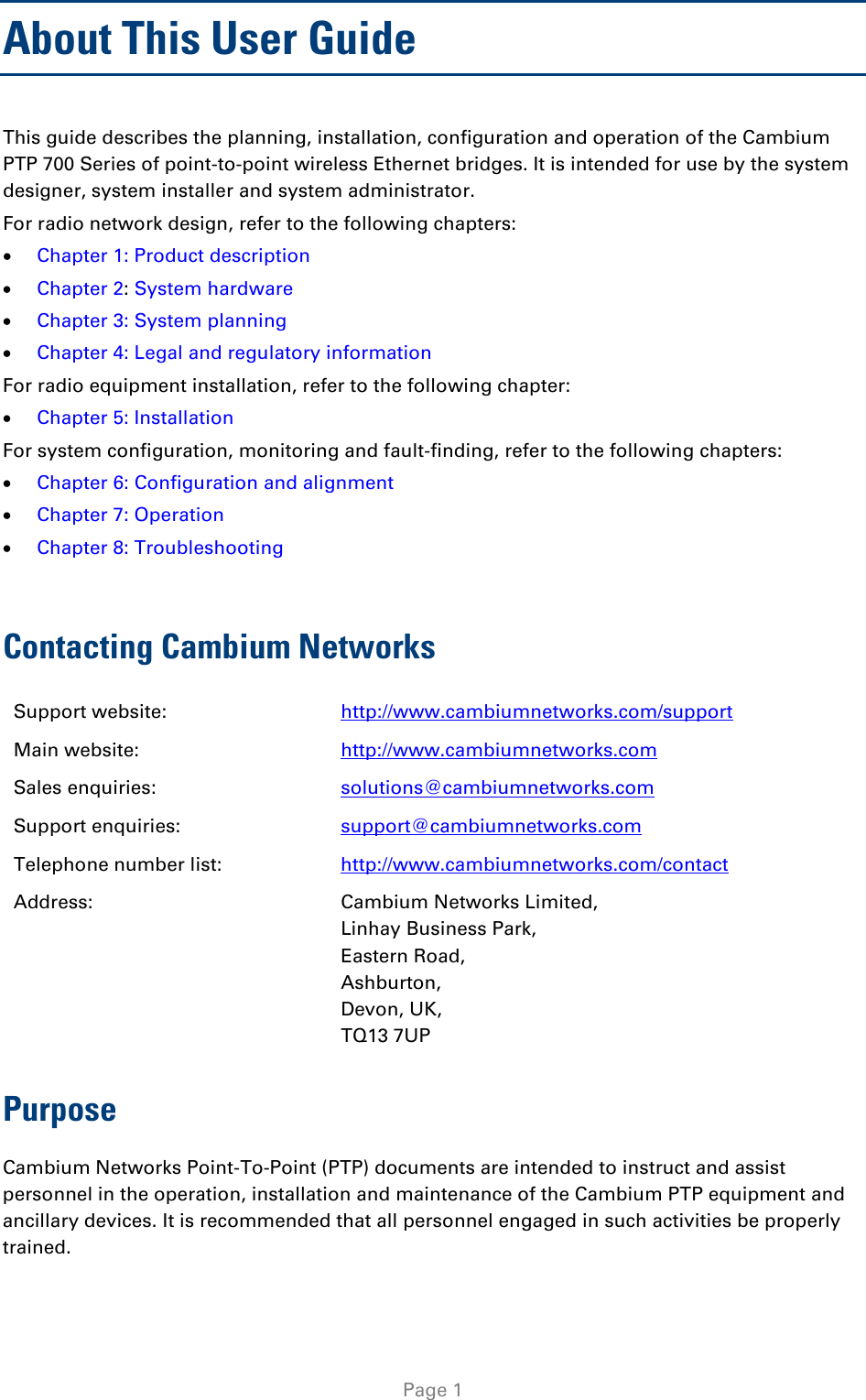  About This User Guide This guide describes the planning, installation, configuration and operation of the Cambium PTP 700 Series of point-to-point wireless Ethernet bridges. It is intended for use by the system designer, system installer and system administrator.  For radio network design, refer to the following chapters: • Chapter 1: Product description • Chapter 2: System hardware • Chapter 3: System planning • Chapter 4: Legal and regulatory information  For radio equipment installation, refer to the following chapter: • Chapter 5: Installation For system configuration, monitoring and fault-finding, refer to the following chapters: • Chapter 6: Configuration and alignment • Chapter 7: Operation • Chapter 8: Troubleshooting  Contacting Cambium Networks Support website:  http://www.cambiumnetworks.com/support Main website:  http://www.cambiumnetworks.com Sales enquiries:  solutions@cambiumnetworks.com Support enquiries:  support@cambiumnetworks.com Telephone number list: http://www.cambiumnetworks.com/contact Address:  Cambium Networks Limited, Linhay Business Park, Eastern Road, Ashburton, Devon, UK, TQ13 7UP Purpose Cambium Networks Point-To-Point (PTP) documents are intended to instruct and assist personnel in the operation, installation and maintenance of the Cambium PTP equipment and ancillary devices. It is recommended that all personnel engaged in such activities be properly trained.  Page 1 