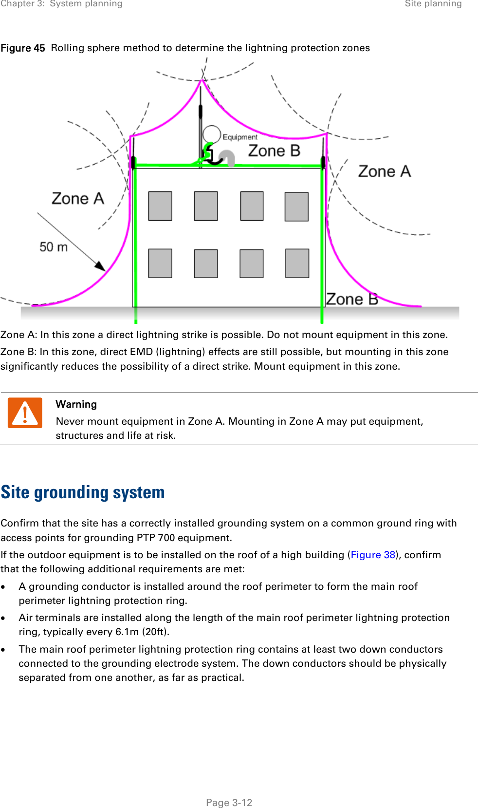 Chapter 3:  System planning Site planning  Figure 45  Rolling sphere method to determine the lightning protection zones  Zone A: In this zone a direct lightning strike is possible. Do not mount equipment in this zone. Zone B: In this zone, direct EMD (lightning) effects are still possible, but mounting in this zone significantly reduces the possibility of a direct strike. Mount equipment in this zone.   Warning Never mount equipment in Zone A. Mounting in Zone A may put equipment, structures and life at risk.  Site grounding system Confirm that the site has a correctly installed grounding system on a common ground ring with access points for grounding PTP 700 equipment. If the outdoor equipment is to be installed on the roof of a high building (Figure 38), confirm that the following additional requirements are met: • A grounding conductor is installed around the roof perimeter to form the main roof perimeter lightning protection ring. • Air terminals are installed along the length of the main roof perimeter lightning protection ring, typically every 6.1m (20ft). • The main roof perimeter lightning protection ring contains at least two down conductors connected to the grounding electrode system. The down conductors should be physically separated from one another, as far as practical.  Page 3-12 